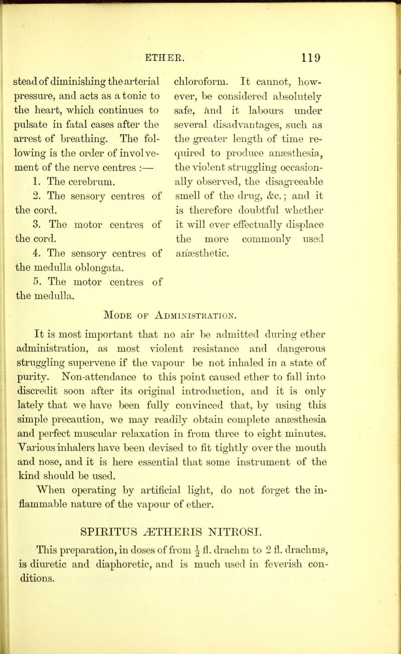 stead of diminishing the ai'teiial pressui'e, and acts as a tonic to the heart, which continues to pulsate in fatal cases after the arrest of breathing. The fol- lowing is the order of involve- ment of the nerve centres :— 1. The cerebrum. 2. The sensoiy centres of the cord. 3. The motor centres of the cord. 4. The sensory centres of the medidla oblongata. 5. The motor centres of the medulla. chloroform. It cannot, how- ever, be considered absolutely safe, and it labom-s mider several disadvantages, such as the greater length of time re- quired to produce anaesthesia., the violent struggling occasion- ally observed, the disagreeable smell of the drug, &c.; and it is therefore doubtful whether it will ever effectually displace the more commonly used anaesthetic. Mode of Administration. It is most important that no air be admitted dming ether administration, as most violent resistance and dangerous struggling supervene if the vapour be not inhaled in a state of pmity. Non-attendance to this point caused ether to fall into discredit soon after its original introduction, and it is only lately that we have been fully convinced that, by using this simple precaution, we may readily obtain complete anaesthesia and peifect muscular relaxation in from three to eight minutes. Various inhalers have been devised to fit tightly over the mouth and nose, and it is here essential that some instrument of the kind should be used. When operating by ai'tificial light, do not forget the in- flammable nature of the vapom- of ether. SPIRITUS ^THERIS NITROSI. This preparation, in doses of from i fl. drachm to 2 fl. drachms, is dim-etic and diaphoretic, and is much used in feverish con- ditions.