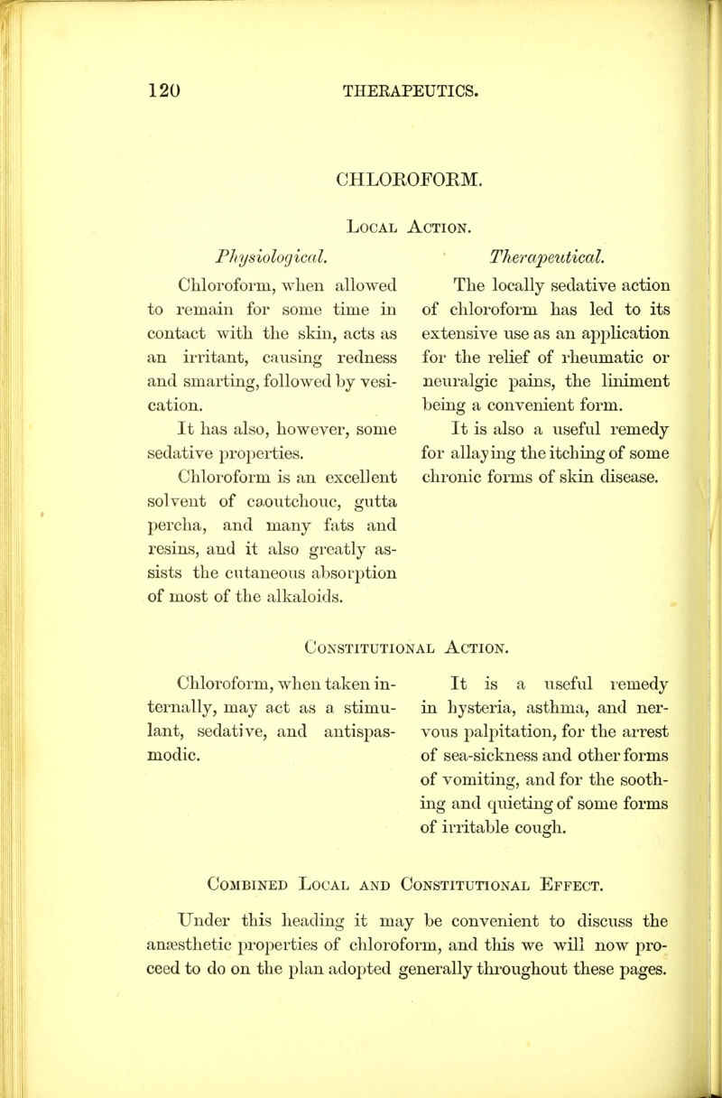 CHLOROFORM. Local Physiological. Chloroform, when allowed to remain for some time in contact with the skin, acts as an irritant, causing redness and smarting, followed by vesi- cation. It has also, however, some sedative properties. Chloroform is an excellent solvent of ca.outchouc, gutta percha, and many fats and resins, and it also greatly as- sists the cutaneous absorption of most of the alkaloids. Therapeutical. The locally sedative action of chloroform has led to its extensive use as an application for the relief of I'heumatic or neuralgic pains, the liniment being a convenient form. It is also a useful remedy for allaying the itching of some chronic forms of skin disease. Constitutional Action. Chloroform, when taken in- ternally, may act as a stimu- lant, sedative, and antispas- modic. It is a useful remedy in hysteria, asthma, and ner- vous palpitation, for the arrest of sea-sickness and other forms of vomiting, and for the sooth- ing and quieting of some forms of irritable cough. Combined Local and Constitutional Effect. Under this heading it may be convenient to discuss the anaesthetic properties of chloroform, and this we will now pro- ceed to do on the plan adopted generally throughout these pages.