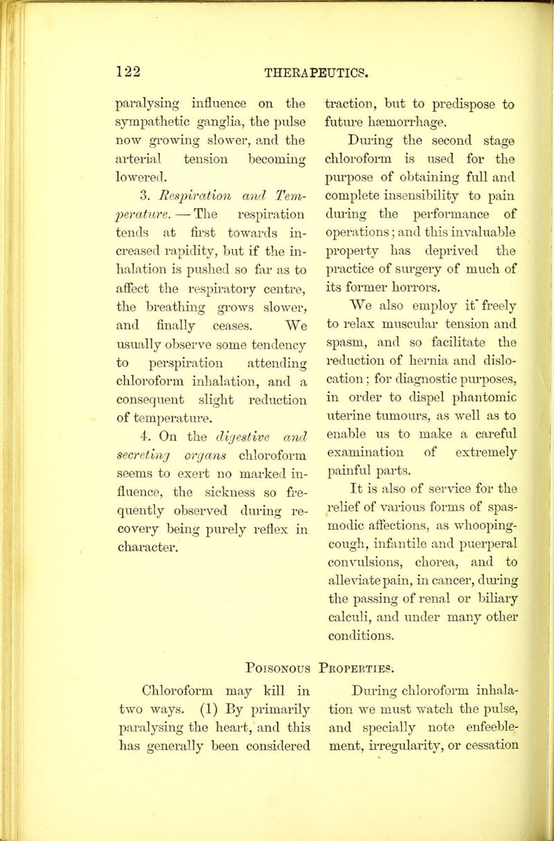 paralysing influence on the sympatlietic ganglia, the pulse now growing slower, and the arterial tension becoming lowered. 3. Resinration and Tem- Ijerature. — The respiration tends at first towards in- creased rapidity, but if the in- halation is pushed so far as to affect the respiratory centre, the breathing grows slower, and finally ceases. We usually observe some tendency to perspiration attending chloroform inhalation, and a consequent slight reduction of temperature. 4. On the digestive and secreting organs chloroform seems to exert no marked in- fluence, the sickness so fre- quently observed during re- covery being purely reflex in character. traction, but to predispose to futm'e haemorrhage. Dming the second stage chloroform is used for the pm^pose of obtaining full and complete insensibility to pain dming the performance of operations; and this invaluable property has deprived the practice of surgery of much of its former horrors. We also employ it'freely to relax muscular tension and spasm, and so facilitate the reduction of hernia and dislo- cation ; for diagnostic pm'poses, in order to dispel phantomic uterine tumours, as well as to enable us to make a cai-eful examination of extremely painful parts. It is also of service for the relief of various forms of spas- modic affections, as whooping- cough, infantile and puerperal convulsions, chorea, and to alleviate pain, in cancer, diu*ing the passing of renal or biliary calculi, and under many other conditions. Poisonous Properties. Chloroform may kill in During chloroform inhala- two ways. (1) By primarily tion we must watch the pulse, paralysing the heai-t, and this and specially note enfeeble- has generally been considered ment, ii'regularity, or cessation