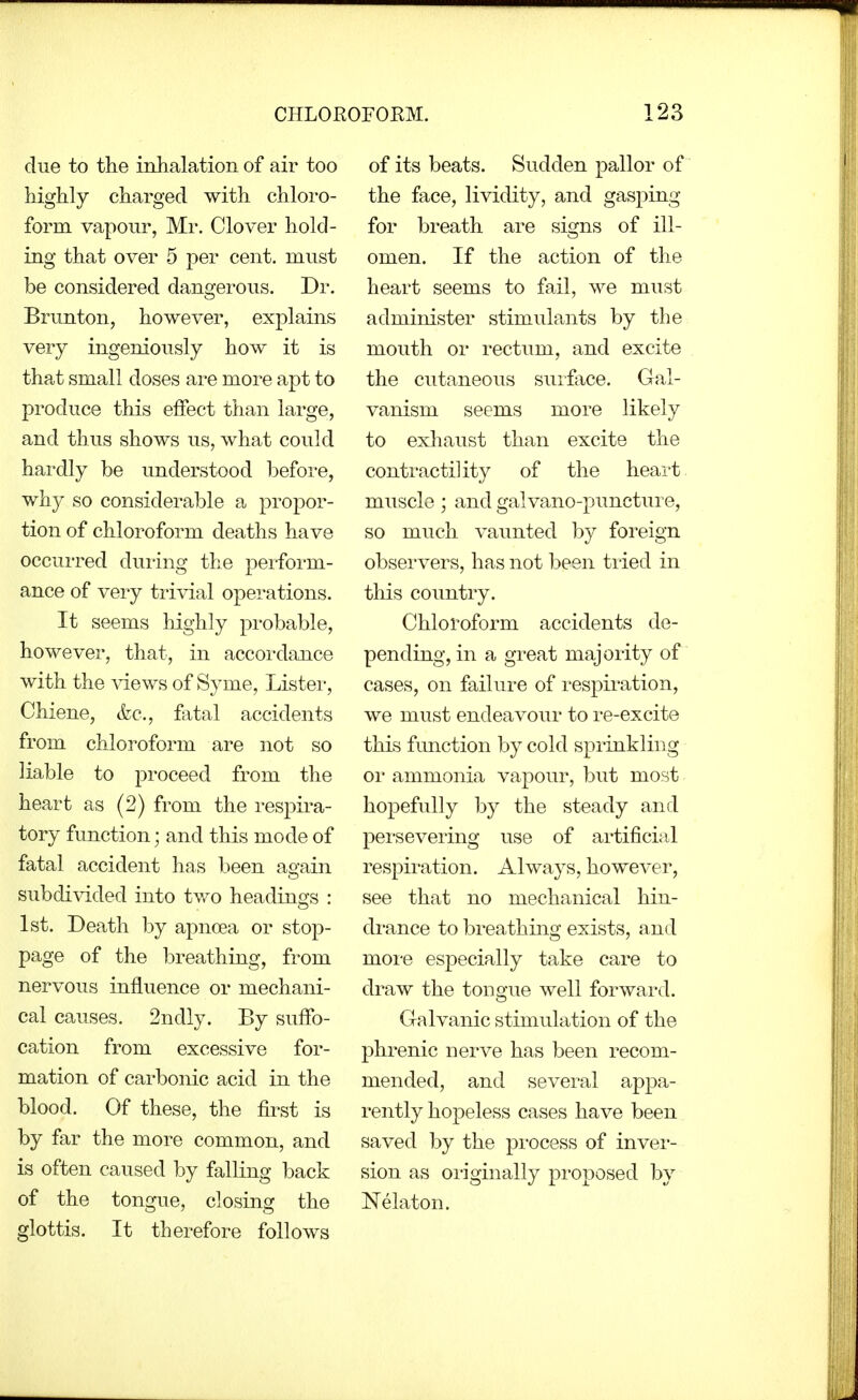 due to the inhalation of air too highly charged with chloi'o- form vapour, Mr. Clover hold- ing that over 5 per cent, must be considered dangerous. Dr. Brunton, however, explains very ingeniously how it is that small doses are more apt to produce this effect than large, and thus shows us, what could hardly be understood before, why so considerable a propor- tion of chloroform deaths have occurred duiing the perform- ance of very trivial opei-ations. It seems highly probable, however, that, in accoi-dance with the ^dews of Syme, Lister, Chiene, &c., fatal accidents from chloroform are not so liable to proceed from the heart as (2) from the respira- tory function; and this mode of fatal accident has been again subdivided into two headings : 1st. Death by apncea or stop- page of the breathing, from nervous influence or mechani- cal causes. 2ndly. By suffo- cation from excessive for- mation of carbonic acid in the blood. Of these, the first is by far the more common, and is often caused by falling back of the tongue, closing the glottis. It therefore follows of its beats. Sudden pallor of the face, lividity, and gasping for breath are signs of ill- omen. If the action of the heart seems to fail, we must administer stimulants by the mouth or rectum, and excite the cutaneous surface. Gal- vanism seems more likely to exhaust than excite the contractility of the heai-t muscle; and galvano-puncture, so much vaunted by foreign observers, has not been tried in this country. Chloroform accidents de- pending, in a great majority of cases, on failure of respiration, we must endeavour to re-excite this function by cold sprinkling or ammonia vapour, but most hopefully by the steady and pei-severing use of artificial respiration. Always, however, see that no mechanical hin- di-ance to breathing exists, and more especially take care to draw the tongue well forward. Galvanic stimulation of the phrenic nerve has been recom- mended, and several appa- rently hopeless cases have been saved by the pi'ocess of invei- sion as originally proposed by Nelaton.