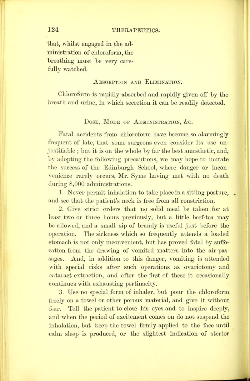 that, whilst engaged in the ad- ministration of chloroform, the breathing must be very care- fully watched. Absorption and Elimination. Chloroform is rapidly absorbed and rapidly given off by the breath and mine, in which secretion it can be readily detected. Dose, Mode of Administration, &c. Fatal accidents from chloroform have become so alarmingly frequent of late, that some sm'geons even consider its use un- justifiable ; but it is on the whole by far the best anjesthetic, and, by adopting the following precautions, we may hope to imitate the success of the Edinburgh School, where danger or incon- venience rarely occurs, Mr. Syme having met with no death during 8,000 administrations. 1. Never permit inhalation to take place in a sitting posture, , and see that the patient's neck is free from all constriction. 2. Give sti'icb orders that no solid meal be taken for at least two or three houi-s previously, but a little beef-tea may be allowed, and a small sip of brandy is useful just before the operation. The sickness which so fi-equently attends a loaded stomach is not only inconvenient, but has proved fatal by suffo- cation from the drawing of vomited mattei-s into the air-pas- sages. And, in addition to this danger, vomiting is attended with special lisks after such operations as ovariotomy and cataract extraction, and after the first of these it occasionally continues with exhausting pertinacity. 3. Use no special form of inhaler, but pour the chloroform freely on a towel or other poi'ous mateiial, and give it without fear. Tell the patient to close his eyes and to inspii-e deeply, and when the period of excitement comes on do not suspend the inhalation, but keep the towel firmly applied to the face until •calm sleep is produced, or the slightest indication of stei'tor