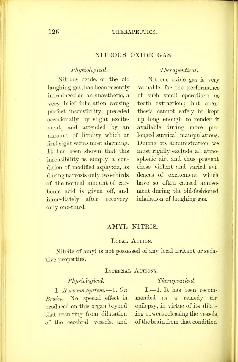 NITEOUS OXIDE GAS. Fhysioloyical. Nitrous oxide, or the old laughing-gas, has been recently introduced as an anaesthetic, a veiy brief inhalation causing peifect insensibility, preceded occasionally by slight excite- ment, and attended by an amount of lividity which at first sight seems most alarming. It has been shown that this insensibility is simply a con- dition of modified asphyxia, as dming narcosis only two-thirds of the normal amount of car- bonic acid is given ofi, and immediately after recovery only one-thii'd. Titer aijeutical. Nitrous oxide gas is very valuable for the performance of such small operations as tooth extraction; but anaes- thesia cannot safely be kept up long enough to render it available dming more pro- longed surgical manipulations. During its administration we must rigidly exclude all atmo- sphei'ic ail', and thus prevent those violent and varied evi- dences of excitement which have so often caused amuse- ment during the old-fashioned inhalation of laughing-gas. AMYL NITRIS. Local . Nitrite of amyl is not posses tive properties. Inteenal Physiological. I. Nervous System.—1. On Brain.—No special efiect is produced on this organ beyond that resulting from dilatation of the cerebral vessels, and jed of any local iriitant or seda- ACTIONS. Therapeutical. I.—1. It has been recom- mended as a remedy for epilepsy, in virtue of its dilat- ing powers releasing the vessels of the brain from that condition