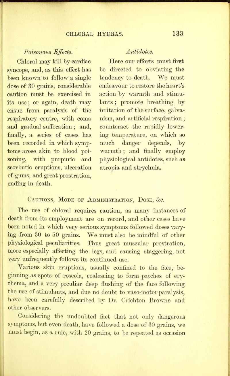 Poisonous Effects. Chloral may kill by cardiac syncope, and, as this effect has been known to follow a single dose of 30 grains, considerable caution must be exercised in its use; or again, death may ensue from paralysis of the respiratory centre, with coma and gradual suffocation; and, finally, a series of cases has been recorded in which symp- toms arose akin to blood poi- soning, with purpuric and scorbutic eruptions, ulceration of gums, and great pi'osti'ation, ending in death. Antidotes. Here out- efforts must first be directed to obviating the tendency to death. We must endeavour to restore the heart's action by warmth and stimu- lants ; promote breathing by irritation of the surface, galva- nism, and artificial respiration; counteract the rapidly lower- ing temperature, on which so much danger depends, by warmth; and finally employ physiological antidotes, such as atropia and strychnia. Cautions, Mode of Administration, Dose, tfec. The use of chloral requires caution, as many instances of death fi'om its employment are on record, and other cases have been noted in which very serious symptoms followed doses vary- ing from 30 to 50 grains. We must also be mindful of other physiological peculiarities. Thus great muscular prostration, more especially affecting the legs, and causing staggering, not very unfrequently follows its continued use. Various skin eruptions, usually confined to the face, be- ginning as spots of roseola, coalescing to form patches of eiy- thema, and a very peculiar deep flushing of the face following the use of stimulants, and due no doubt to vaso-motor paralysis, have been carefully described by Dr. Crichton Browne and other observers. Considering the undoubted fact that not only dangerous symptoms, but even death, have followed a dose of 30 grains, we must begin, as a i-ule, with 20 grains, to be repeated as occasion