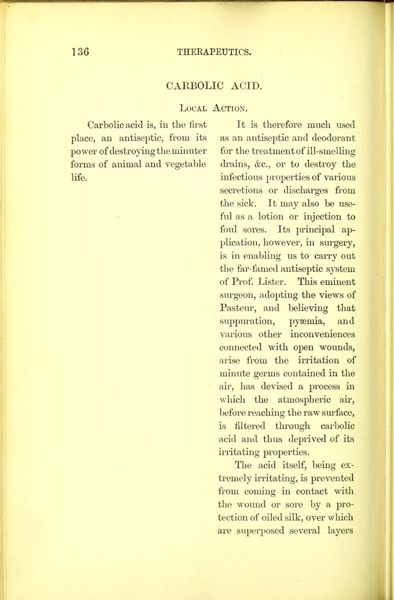 CARBOLIC ACID. Local Action. Carbolic acid is, in the fii'st place, an antiseptic, from its power of destroying the minuter forms of animal and vegetable life. It is therefore much used as an antiseptic and deodorant for the treatment of ill-smelling drains, &c., or to destroy the infectious properties of various secretions or discharges from the sick. It may also be use- ful as a lotion or injection to foul sores. Its principal ap- plication, however, in surgery, is in enabling us to carry out the far-famed antiseptic system of Prof. Lister. This eminent surgeon, adopting the views of Pasteur, and believing that suppuration, pyaemia, and various other inconveniences connected with open wounds, ai'ise from the irritation of minute germs contained in the air, has devised a process in which the atmospheric air, befoi'e reaching the raw surface, is filtered through cai'bolic acid and thus deprived of its ii'i'itating properties. The acid itself, being ex- ti'emely irritating, is prevented from coming in contact with the wound or sore by a pro- tection of oiled silk, over which are superposed several layers