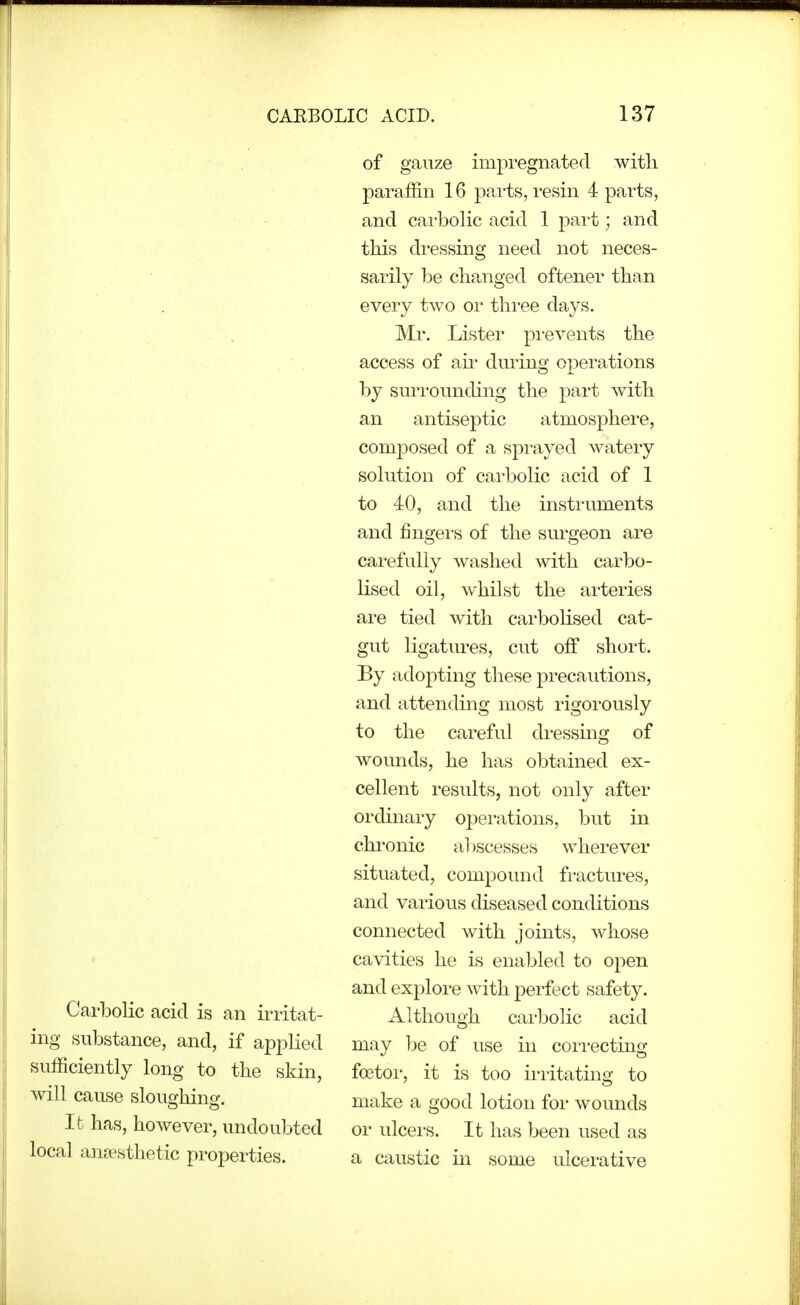 Carbolic acid is an irritat- ing substance, and, if applied sufficiently long to the skin, will cause sloughino'. It has, however, undoubted local ancesthetic propei-ties. of gauze impregnated with paraffin 16 parts, resin 4 parts, and carbolic acid 1 part; and this dressing need not neces- sarily be changed oftener than every two or three days. Mr. Lister pi-events the access of aii* during operations by suri'ounding the part with an antiseptic atmosphere, composed of a spiuyed wateiy solution of carbolic acid of 1 to 40, and the instruments and fingers of the sm'geon are carefully washed with carbo- lised oil, whilst the arteries are tied with cai'bolised cat- gut ligatm^es, cut off short. By adopting these precautions, and attending most rigorously to the careful dressing of wounds, he has obtained ex- cellent results, not only after ordinary operations, but in chronic abscesses wherever situated, compound fractures, and various diseased conditions connected with joints, whose cavities he is enabled to open and explore with perfect safety. Although carbolic acid may be of use in correcting foetoi', it is too irritating to make a good lotion for wounds or ulcers. It has been used as a caustic in some ulcei'ative