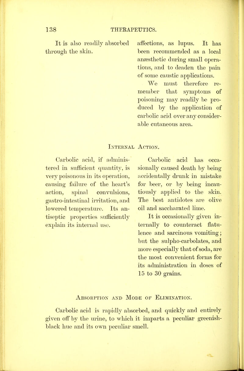 It is also readily absorbed tbroiigh the skin. affections, as lupus. It has been recommended as a local ansesthetic during small opera- tions, and to deaden the pain of some caustic applications. We must therefore re- member that symptoms of poisoning may readily be pro- duced by the application of carbolic acid over any consider- able cutaneous area. Internal Action. Carbolic acid, if adminis- tered in sufficient quantity, is very poisonous in its operation, causing failui-e of the heart's action, spinal convulsions, gastro-intestinal irritation, and lowered tempei-atui'e. Its an- tiseptic propei'ties sufficiently explain its internal use. Carbolic acid has occa- sionally caused death by being accidentally drunk in mistake for beer, or by being incau- tiously applied to the skin. The best antidotes ai-e olive oil and saccharated lime. It is occasionally given in- ternally to counteract flatu- lence and sarcinous vomiting; but the sulpho-carbolates, and moi'e especially that of soda, ai-e the most convenient forms for its administration in doses of 15 to 30 grains. Absorption and Mode of Elimination. Carbolic acid is rapidly absorbed, and quickly and entirely given off by the uiine, to which it imparts a peculiar greenish- black hue and its own peculiar smell.