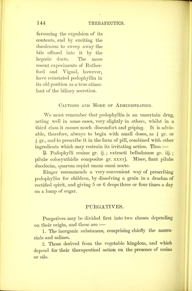 favouring the expulsion of its contents, and by exciting the duodenum to sweep away the bile effused into it by the hepatic ducts. The more recent expeiiments of Ruthei- ford and Vignal, however, have i-einstated podophyllin in its old position as a true stimu- lant of the biliary secretion. Cautions and Mode of Administration. We must remember that podophyllin is an uncertain drug, acting well in some cases, very slightly in others, whilst in a thii'd class it causes much discomfort and griping. It is advis- able, therefore, always to begin with small doses, as i gr. or i gr., and to prescribe it in the form of pill, combined with other ingredients which may restrain its irritating action. Thus :— ^ Podophylli resinse gr. ij.; extracti belladonnse gr. iij.; pilulfe colocynthidis composites gr. xxxvj. Misce, fiant pilulse duodecim, quarum ca^^iat unam omni nocte. Ringei- recommends a very convenient way of prescribing podophyllin for children, by dissolving a grain in a drachm of rectified spirit, and giving 5 or 6 drops three or four times a day on a lump of sugar. PURGATIVES. Purgatives may be divided fii'st into two classes depending on their origin, and these are :— 1. The inorganic substances, comprising chiefly the mercu- rials and salines. 2. Those derived from the vegetable kingdom, and which depend for their therapeutical action on the presence of resins or oils.