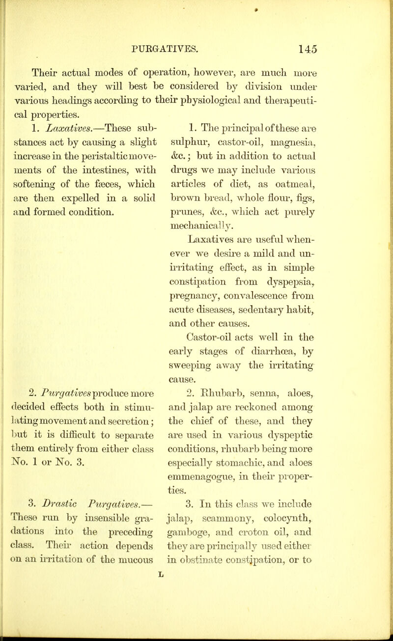 Their actual modes of operation, however, are much more varied, and they will best be considered by division under various headings according to their physiological and therapeuti- cal properties. 1. Laxatives.—These sub- stances act by causing a slight increase in the peristaltic move- ments of the intestines, with softening of the fseces, which are then expelled in a solid and formed condition. 2. Purgatives^voihxQQ movQ decided effects both in stimu- lating movement and secretion; ljut it is difficult to sepai-ate them entirely fi-om either class No. 1 or No. 3. 3. Drastic Purgatives.— These run by insensible gi-a- dations into the preceding class. Theii' action depends on an irritation of the mucous 1. The principal of these ai-e sulphur, castor-oil, magnesia, &c.; but in addition to actual drugs we may include vaiious articles of diet, as oatmeal, brown bread, whole floui*, figs, primes, &c., which act purely mechanically. Laxatives are useful when- ever we desire a mild and un- irritating effect, as in simple constipation fi-om dysjDepsia^ pregnancy, convalescence fi'om acute diseases, sedentary habit, and other causes. Castor-oil acts well in the early stages of diarrhoea, by sweeping away the irritating cause. 2. Ehubarb, senna, aloes, and jalap ai'e reckoned among the chief of these, and they are used in various dyspeptic conditions, rhubarb being more especially stomachic, and aloes emmenagogue, in theii pi oper- ties. 3. In this class we include jalap, scammony, colocynth, gamboge, and croton oil, and they are principally used eithei in obstinate constipation, or to