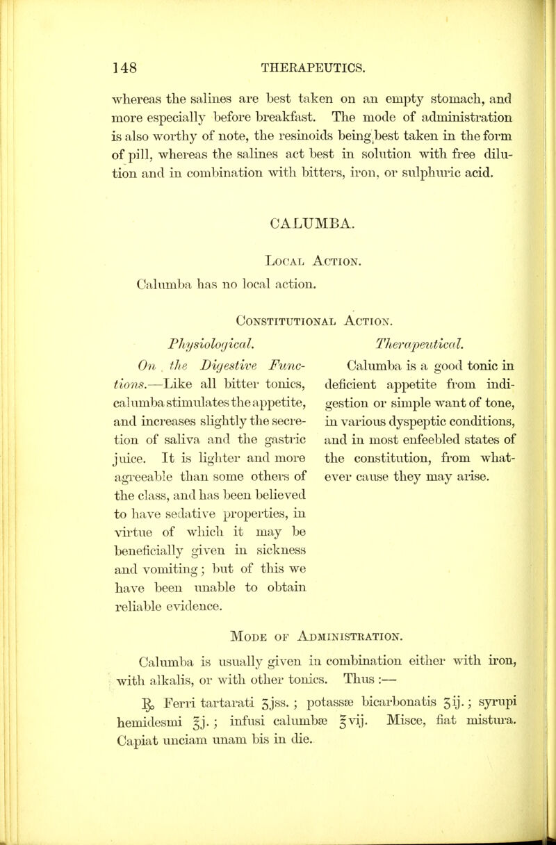 whereas the salines are best taken on an empty stomach, and more especially before breakfast. The mode of administration is also worthy of note, the resinoids being.best taken in the form of pill, whereas the salines act best in solution with free dilu- tion and in combination with bitters, iron, or sulphuric acid. CALUMBA. Local Action. Calumba has no local action. Constitutional Action. Physiological. On ilie Digestive Func- tions.—Like all bittei- tonics, calumba stimulates the appetite, and increases slightly the secre- tion of saliva and the gastiic Therajyeiitical. Calumba is a good tonic in deficient appetite from indi- gestion or simple want of tone, in various dyspeptic conditions, and in most enfeebled states of juice. It is lightei- and more the constitution, from what- agreeable than some others of ever cause they may arise, the class, and has been believed to have sedative propei'ties, in virtue of which it may be beneficially given in sickness and vomiting; but of this we have been unable to obtain reliable evidence. Mode of Administration. Calumba is usually given in combination either with iron, with alkalis, or with other tonics. Thus :— Ferri tartarati 5jss. ; potassse bicarbonatis 5ij.; syrupi hemidesmi gj.; infusi calumbse gvij. Misce, fiat mistura. Capiat unciam unam bis in die.