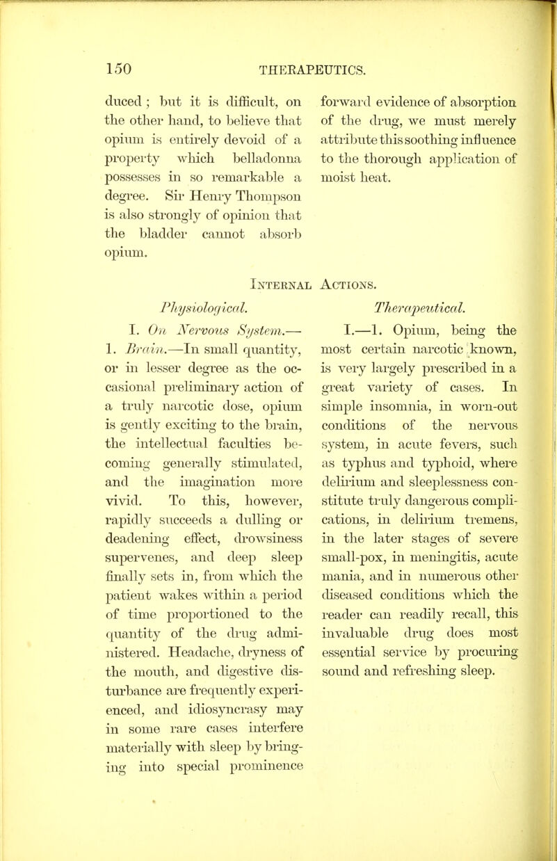 duced ; but it is difficult, on the other hand, to beheve that opium is entii'ely devoid of a propei-ty which belladonna possesses in so remarkable a degree. Sii' Henry Thompson is also strongly of opinion that the bladdei- cannot absorb opium. Internal Physiological. I. On Nervous Si/stein.— 1. Brain.—In small quantity, or in lesser degree as the oc- casional preliminary action of a truly narcotic dose, opium is gently exciting to the bi-ain, the intellectual faculties be- coming generally stimulated, and the imagination moi'e vivid. To this, however, rapidly succeeds a dulling or deadening effect, drowsiness supervenes, and deep sleep finally sets in, from which the patient wakes within a period of time proportioned to the quantity of the drug admi- nistered. Headache, dryness of the mouth, and digestive dis- turbance are fi'equently experi- enced, and idiosyncrasy may in some rare cases interfere materially with sleep by biing- ing into special prominence forward evidence of absorption of the drug, we must merely attiibute this soothing influence to the thorough application of moist heat. Actions. Therajjeutical. I.—1. Opium, being the most certain narcotic known, is veiy largely prescribed in a great vaiiety of cases. In simple insomnia, in worn-out conditions of the nei'vous system, in acute fevei'S, such as typhus and typhoid, where delii'ium and sleeplessness con- stitute ti'uly dangei'ous compli- cations, in delirium tremens, in the later stages of severe small-pox, in meningitis, acute mania, and in numei'ous othei* diseased conditions which the i-eader can readily recall, this invaluable drug does most essential service by pi'ocuring sound and refreshing sleep.