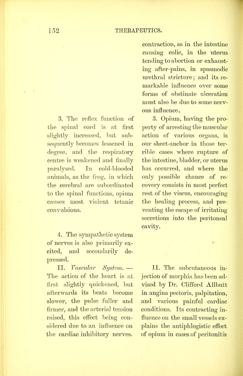 3. The reflex function of the spinal cord is at first slightly increased, but sub- sequently becomes lessened in degree, and the respiratory centre is weakened and finally paralysed. In cold-blooded animals, as the fi'og, in which the cerebral are subordinated to the spinal functions, opium causes most violent tetanic convulsions. 4. The sympathetic system of nerves is also pi-imarily ex- cited, and secondarily de- pressed. II. Vascular System. — The action of the heart is at first slightly quickened, but afterwards its beats become slower, the pulse fuller and firmer, and the arterial tension raised, this effect being con- sidered due to an influence on the cardiac inhibitory nerves. contraction, as in the intestine causing colic, in the uterus tending to abortion or exhaust- ing after-pains, in spasmodic urethral stricture; and its I'e- markable influence over some forms of obstinate ulceration must also be due to some nerv- ous influence. 3. Opium, having the pro- perty of arresting the muscular action of various organs, is our sheet-anchor in those ter- rible cases where rupture of the intestine, bladder, or uterus has occurred, and where the only possible chance of re- covery consists in most perfect rest of the viscus, encouraging the healing process, and pre- venting the escape of irritating secretions into the peritoneal cavity. II. The subcutaneous in- jection of morphia has been ad- vised by Dr. Clifford AUbutt in angina pectoris, palpitation, and various painful cardiac conditions. Its contracting in- fluence on the small vessels ex- plains the antiphlogistic effect of opium in cases of peritonitis