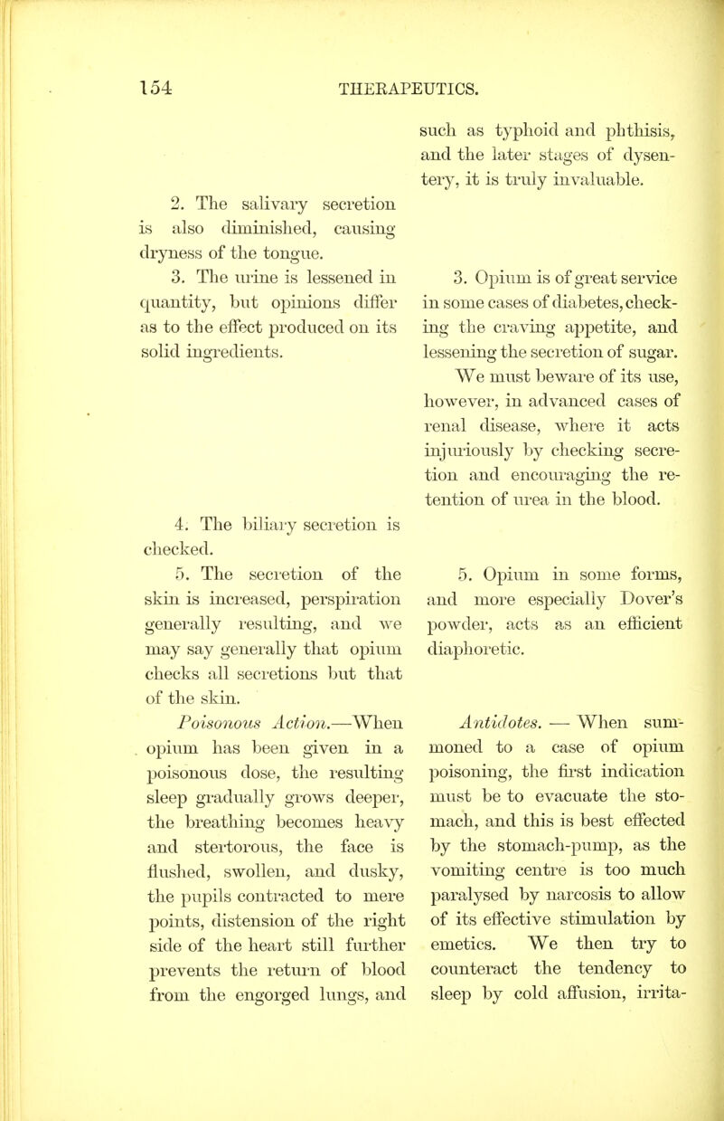 2. The salivary secretion is also diminislied, causing dryness of the tongue. 3. The lu-ine is lessened in quantity, but opinions differ as to the effect produced on its solid ingredients. 4. The biliary secretion is checked. 5. The secretion of the skin is increased, perspiration generally I'esulting, and we may say generally that opium checks all seci'etions l^ut that of the skin. Poisonous Action.—When opium has been given in a poisonous dose, the resulting sleep gradually grows deeper, the breathing becomes heavy and stertorous, the face is flushed, swollen, and dusky, the pupils contracted to mere points, distension of the right side of the heart still further prevents the i-etuiii of blood from the engorged lungs, and such as typhoid and phthisis, and the later stages of dysen- tery, it is ti'uly invaluable. 3. Opium is of great service in some cases of diabetes, check- ing the craving appetite, and lessening the secretion of sugar. We must beware of its use, however, in advanced cases of renal disease, whei-e it acts injm-iously by checking secre- tion and encouraging the re- tention of ui-ea in the blood. 5. Opium in some forms, and more especially Dover's powder, acts as an efficient diaphoretic. Antidotes. — When sum- moned to a case of opium poisoning, the fii'st indication must be to evacuate the sto- mach, and this is best effected by the stomach-pump, as the vomiting centre is too much paralysed by narcosis to allow of its effective stimulation by emetics. We then try to counteract the tendency to sleep by cold affusion, irrita-