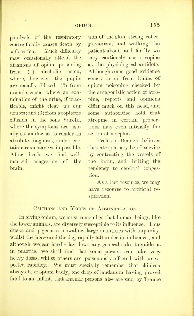 paralysis of the respiratory centre finally causes death by snfibcation. Much difficulty may occasionally attend the diagnosis of opium poisoning from (1) alcoholic coma, where, however, the pupils are usually dilated; (2) from ursemic coma, where an exa- mination of the urine, if prac- ticable, might clear up our doubts; and (3) from apoplectic efiiision in the pons Varolii, where the symptoms are usu- ally so similar as to rendei- an absolute diagnosis, under cer- tain cu'cnmstances, impossible. After death we find well- marked congestion of the brain. tion of the skin, strong cofifee, galvanism, and walking the patient about, and finally we may cautiously use atropine as the physiological antidote. Although some good evidence comes to us from Chma of opium poisoning checked by the antagonistic action of atro- pine, reports and opinions difier much on this head, and some authorities hold that atropine in certain propor- tions may even intensify the action of morphia. Pi-ofessor Bennett believes that atropia may be of service by contracting the vessels of the brain, and limiting the tendency to cerebral conges- tion. As a last resource, we may have recourse to artificial re- spiration. Cautions and Modes of Administration. In giving opium, we must remember that human beings, like the lower animals, are diversely susceptible to its infiuence. Thus ducks and pigeons can swallow large quantities with impunity, whilst the horse and the dog rai3idly fall under its influence; and although we can hardly lay down any general rules to guide us in practice, we shall find that some persons can take veiy heavy doses, whilst others are poisonously afiected with unex- pected rapidity. We must specially remember that children always bear opium badly, one drop of laudanum having proved fatal to an infant, that anaemic persons also are said by Traube