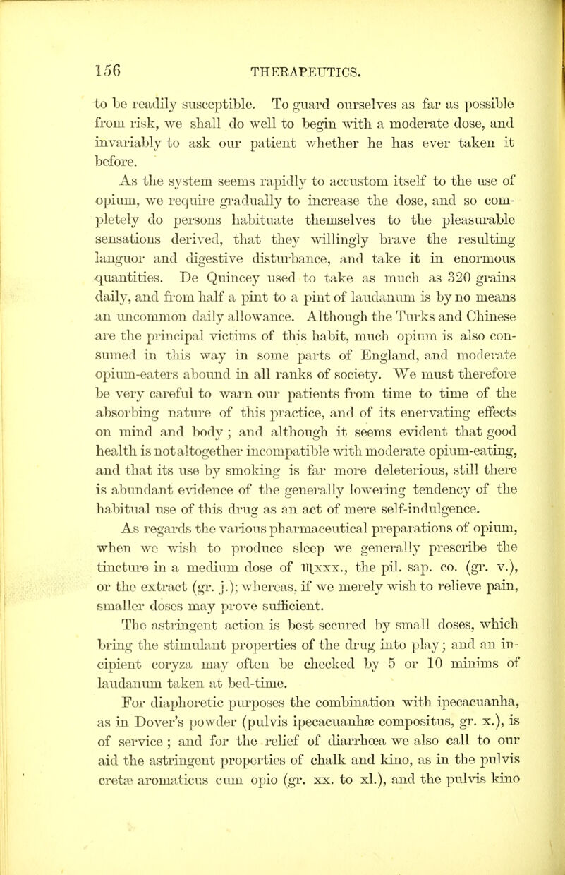 to be readily susceptible. To guard ourselves as far as possible from risk, we shall do well to begin with a moderate dose, and invaiiably to ask our patient whether he has ever taken it before. As the system seems rapidly to accustom itself to the use of opium, we recjuii-e gi-adually to increase the dose, and so com- pletely do persons habituate themselves to the pleasurable sensations derived, that they willingly brave the resulting languor and digestive disturbance, and take it in enoi-mous quantities. De Quincey used to take as much as 320 grains daily, and fi-om half a pint to a pint of laudanum is by no means an uncommon daily allowance. Although the Turks and Chinese ai'e the principal victims of this habit, mucb opium is also con- sumed in this way in some parts of England, and modei-ate opium-eaters abound in all ranks of society. We must thei-efoi'e be very careful to warn our patients from time to time of the absorbing nature of this practice, and of its enervating effects on mind and body; and although it seems evident that good health is not altogether incompatible with moderate opium-eating, and that its use by smoking is far more deleterious, still there is abundant evidence of the generally lowering tendency of the habitual use of this drug as an act of mere self-indulgence. As regards the various pharmaceutical prepai-ations of opium, when we wish to pi'oduce sleep we generally prescribe the tinctm-e in a medium dose of ll^xxx., the pil. sap. co. (gr. v.), or the extract (gr. j.); whereas, if we merely wish to relieve pain, smaller doses may prove sufficient. The astringent action is best secTu^ed by small doses, which bring the stimulant properties of the drug into play; and an in- cipient coryza may often be checked by 5 or 10 minims of laudanum taken at bed-time. For diaphoretic purposes the combination with ipecacuanha, as in Dover's powder (pulvis ipecacuanhse compositus, gr. x.), is of service; and for the relief of diarrhoea we also call to our aid the astringent propeities of chalk and kino, as in the pulvis cret?e aromaticus cum opio (gr. xx. to xL), and the puhds kino