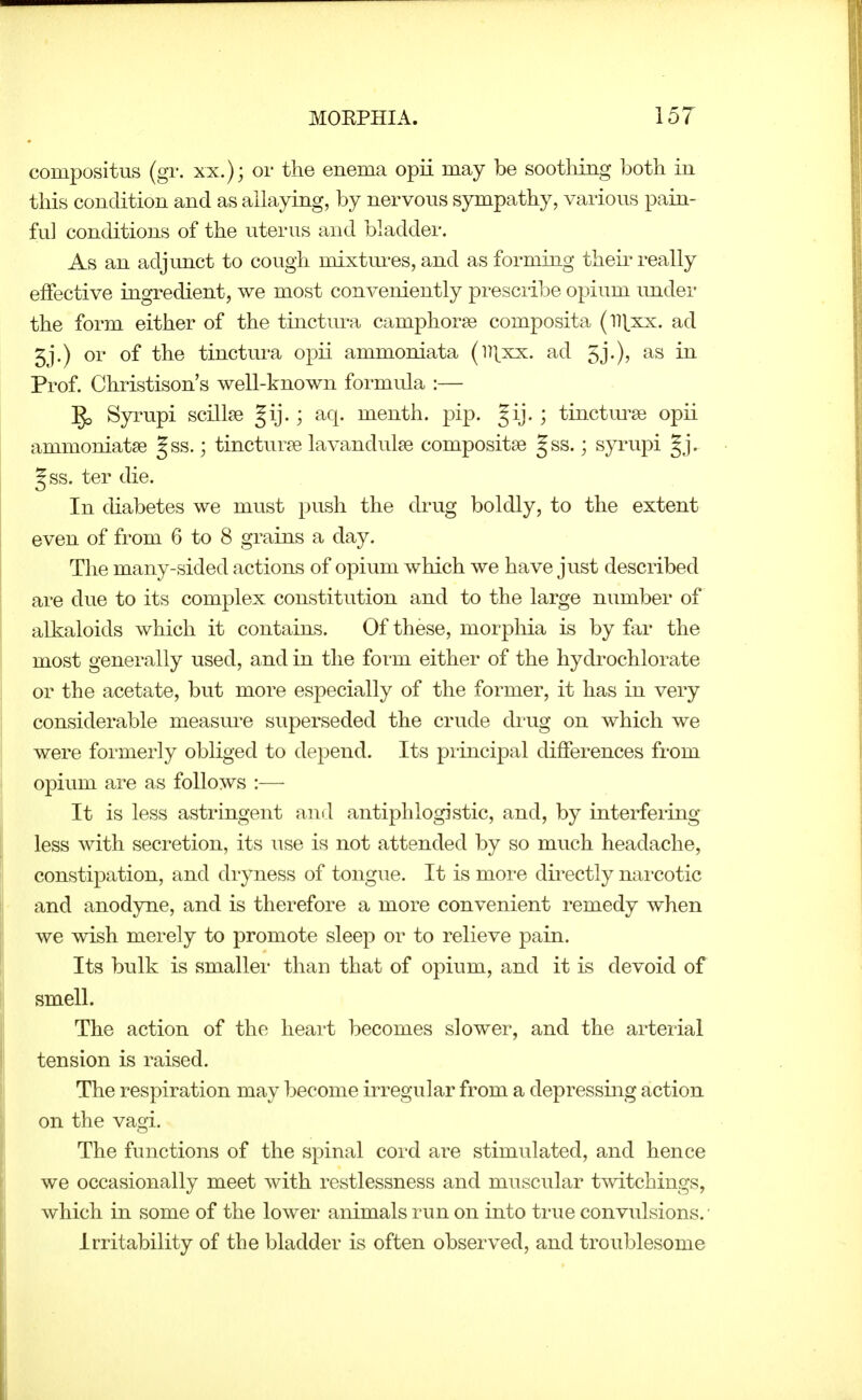 compositus (gT. XX.); or the enema opii may be soothing both in this condition and as allaying, by nervous sympathy, vaiions pain- ful conditions of the uterus and bladder. As an adjimct to cough mixtm-es, and as forming theii* really effective ingredient, we most conveniently presciibe opium imder the form either of the tinctura campliorge composita (ll\.xx. ad 5j.) or of the tinctura opii ammoniata (ll[xx. ad 5j.), as in Prof. Christison's well-known formula :— Syrupi scillse Jij.; aq. menth. pip. Jij. ; tinctiu'^e opii ammoniatse Jss.; tincturje lavandulae compositse |ss.; syrupi gj. Jss. ter die. In diabetes we must push the drug boldly, to the extent even of from 6 to 8 grains a day. The many-sided actions of opium which we have just described are due to its complex constitution and to the large number of alkaloids which it contains. Of these, morphia is by far the most generally used, and in the form either of the hydrochlorate or the acetate, but more especially of the former, it has in very considerable measure superseded the crude drug on which we were formerly obliged to depend. Its principal differences from opium are as follows :— It is less astringent and antiphlogistic, and, by interfering less with secretion, its use is not attended by so much headache, constipation, and di-yness of tongue. It is more dii^ectly nai'cotic and anodyne, and is therefore a more convenient remedy when we wish merely to promote sleep or to relieve pain. Its bulk is smaller than that of opium, and it is devoid of smell. The action of the heart becomes slower, and the arterial tension is raised. The respiration may become irregular from a depressing action on the vagi. The functions of the spinal cord are stimulated, and hence we occasionally meet with restlessness and muscular twitchings, Avhich in some of the lower animals run on into true convulsions. • Irritability of the bladder is often observed, and troublesome