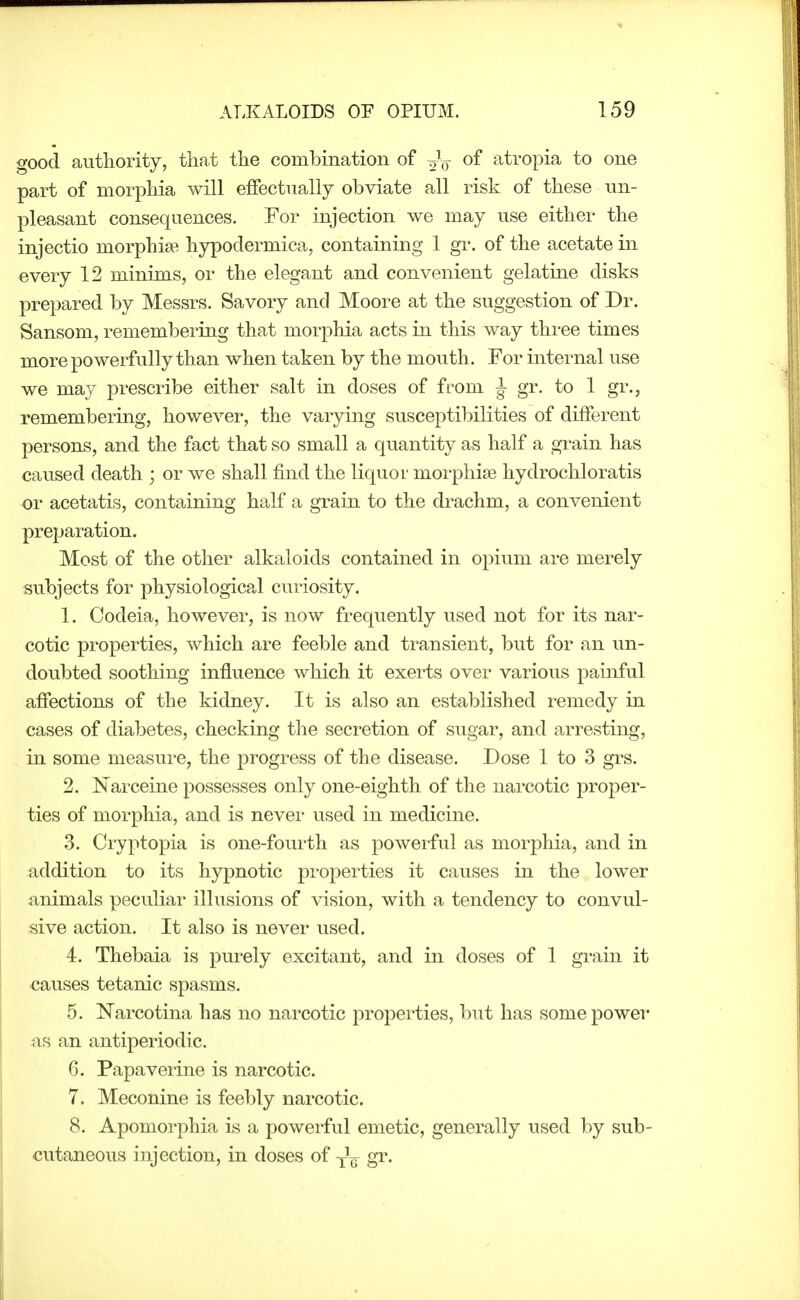 good authority, that the combination of of atropia to one part of morphia will effectually obviate all risk of these un- pleasant consequences. For injection we may use either the injectio morphise hypodermica, containing 1 gr. of the acetate in every 12 minims, or the elegant and convenient gelatine disks prepared by Messrs. Savory and Moore at the suggestion of Dr. Sansom, remembering that morphia acts in this way three times more powerfully than when taken by the mouth. For internal use we may prescribe either salt in doses of from ^ gr. to 1 gr., remembering, however, the varying susceptibilities of different persons, and the fact that so small a quantity as half a grain has caused death ; or we shall find the liquoi' morphise hydrochloratis or acetatis, containing half a grain to the drachm, a convenient preparation. Most of the other alkaloids contained in opium are merely subjects for physiological curiosity. 1. Codeia, however, is now frequently used not for its nar- cotic properties, which are feeble and transient, but for an un- doubted soothing influence which it exerts over various paiiiful affections of the kidney. It is also an established remedy in cases of diabetes, checking the secretion of sugar, and arresting, in some measure, the progress of the disease. Dose 1 to 3 grs. 2. Narceine possesses only one-eighth of the narcotic proper- ties of morphia, and is never used in medicine. 3. Cryptopia is one-fourth as powerful as morphia, and in addition to its hypnotic pi-operties it causes in the lower animals peculiar illusions of vision, with a tendency to convul- sive action. It also is never used. 4. Thebaia is purely excitant, and in doses of 1 grain it causes tetanic spasms. 5. Narcotina has no narcotic properties, but has some power as an antiperiodic. 6. Papaverine is narcotic. 7. Meconine is feebly narcotic. 8. Apomorphia is a powerful emetic, generally used by sub- cutaneous injection, in doses of gr.