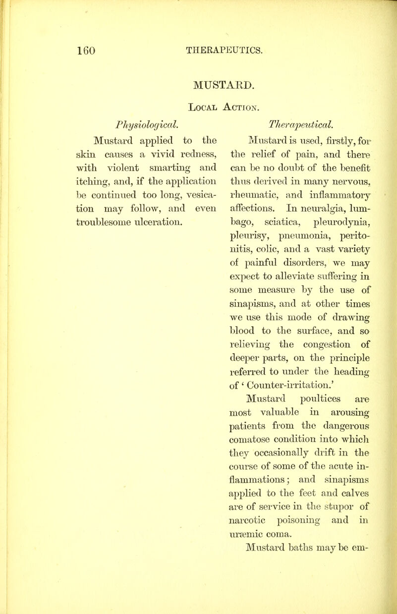 MUSTARD. Local Action. Physiological. Thera/peidical. Mustard applied to the Mustard is used, firstly, for sldn causes a vivid redness, the relief of pain, and there with violent smarting and can be no doubt of the benefit itching, and, if the application thus deiived in many nervous, be continued too long, vesica- rheumatic, and inflammatory tion may follow, and even afiections. In neuralgia, lum- troublesome ulceration. bago, sciatica, pleurodynia, pleurisy, pneumonia, perito- nitis, colic, and a vast variety of painful disorders, we may expect to alleviate suffering in some measure by the use of sinapisms, and at other times we use this mode of drawing blood to the surface, and so relieving the congestion of deeper parts, on the principle i-eferred to under the heading of' Counter-irritation.' Mustard poultices are most valuable in arousing patients fi'om the dangerous comatose condition into which they occasionally drift in the course of some of the acute in- flammations ; and sinapisms applied to the feet and calves are of service in the stupor of narcotic poisoning and in uriemic coma. Mustard baths may be em-