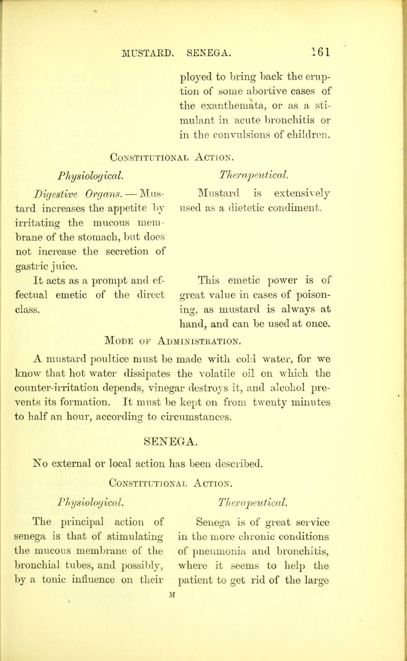 ployed to bring l^ack the erup- tion of some aboi'tive cases of the exanthemata, or as a sti- mulant in acute bronchitis or in the convulsions of children. Constitutional Action. Therapeutical. Mustard is extensi\ely used as a dietetic condiment. Physiological. Digestive Organs. — Mus- tard increases the appetite by irritating the mucous mem- brane of the stomach, but does not increase the secretion of gastric juice. It acts as a prompt and ef- This emetic power is of fectual emetic of the direct great value in cases of poison- class, ing, as mustard is always at hand, and can be used at once. Mode of Administration. A mustard poultice must be made with cold water, for we know that hot water dissipates the volatile oil on which the counter-irritation depends, vinegar destroys it, and alcohol pre- vents its formation. It must be kept on from twenty minutes to half an hour, accordinsf to ciixumstances. SENEGA. No external or local action has been described. Constitutional Action. PJtysiologica I. Tli eraiKUtica I. The principal action of senega is that of stimulating the mucous membrane of the bronchial tubes, and possibly, by a tonic influence on their Senega is of great service in the more chronic conditions of pneumonia and bronchitis, where it seems to help the patient to get rid of the large