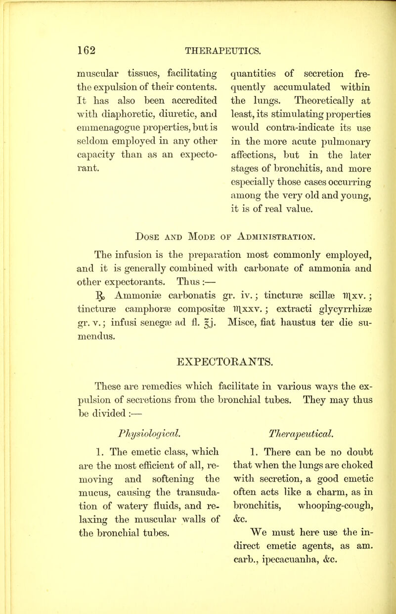 muscular tissues, facilitating the expulsion of their contents. It has also been accredited with diaphoretic, diuretic, and emmenagogue j^roperties, but is seldom employed in any other capacity than as an expecto- rant. quantities of secretion fre- quently accumulated within the lungs. Theoretically at least, its stimulating properties would contra-indicate its use in the more acute pulmonary affections, but in the later stages of bronchitis, and more especially those cases occurring among the very old and young, it is of real value. Dose and Mode of Administration. The infusion is the preparation most commonly employed, and it is generally combined with carbonate of ammonia and other expectorants. Thus :— ^ Ammonite carbonatis gr. iv.; tincturse scillse l][xv.; tincturse camphorse compositse IT^xxv.; extracti glycyrrhizse gr. V.; infusi senegse ad fl. Jj. Misce, fiat haustus ter die su- mendus. EXPECTORANTS. These are remedies which facilitate in various ways the ex- pulsion of secretions from the bronchial tubes. They may thus be divided :— Physiological. 1. The emetic class, which ai'e the most efficient of all, re- moving and softening the mucus, causing the transuda- tion of watery fluids, and re- laxing the muscular walls of the bronchial tubes. Therapeutical. 1. There can be no doubt that when the lungs are choked with secretion, a good emetic often acts like a charm, as in bronchitis, whooping-cough, &c. We must here use the in- direct emetic agents, as am. carb., ipecacuanha, &c.