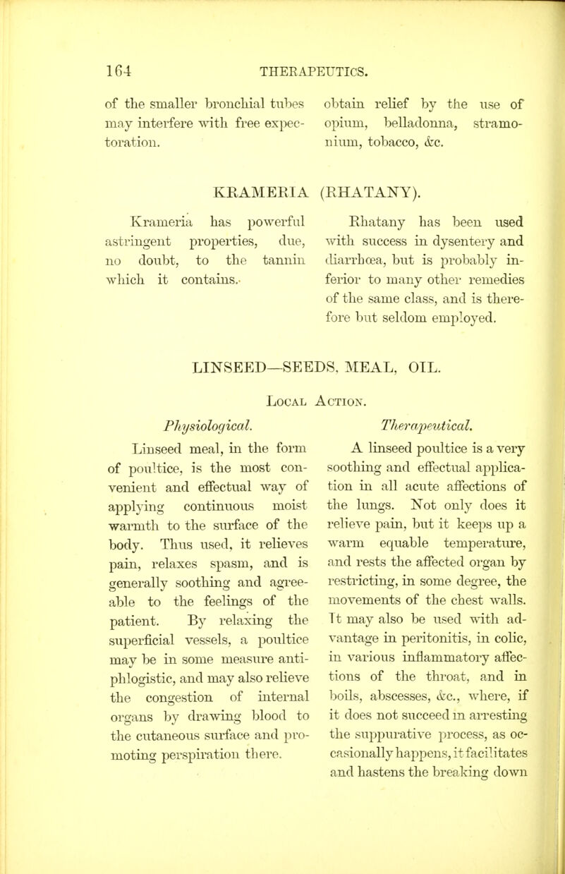 of the smaller broncMal tubes may interfere with free expec- toration. obtain relief by the use of opium, belladonna, stramo- nium, tobacco, (fee. KRAMERIA Krameria has powerful astringent properties, due, no doubt, to the tannin which it contains.- (RHATANY). Rhatany has been used with success in dysenteiy and diarrhcea, but is probably in- ferior to many other remedies of the same class, and is there- fore but seldom employed. LINSEED—SEE Local Physiological. Linseed meal, in the form of poultice, is the most con- venient and effectual way of applying continuous moist warmth to the surface of the body. Thus used, it relieves pain, relaxes spasm, and is generally soothing and agree- able to the feelings of the patient. By relaxing the superficial vessels, a poultice may be in some measure anti- phlogistic, and may also relieve the congestion of internal organs by drawing blood to the cutaneous sm-face and pro- moting perspiration there. 'S, MEAL, OIL. .CTIOX. Therajyeutical. A linseed poultice is a very soothing and effectual applica- tion in all acute affections of the lungs. Not only does it relieve pain, but it keeps up a warm equable temperature, and rests the affected organ by restricting, in some degree, the movements of the chest walls, it may also be used Tvdth ad- vantage in peritonitis, in colic, in various inflammatory affec- tions of the throat, and in boils, abscesses, &c., where, if it does not succeed m arresting the suppurative process, as oc- casionally happens, it facilitates and hastens the breaking down