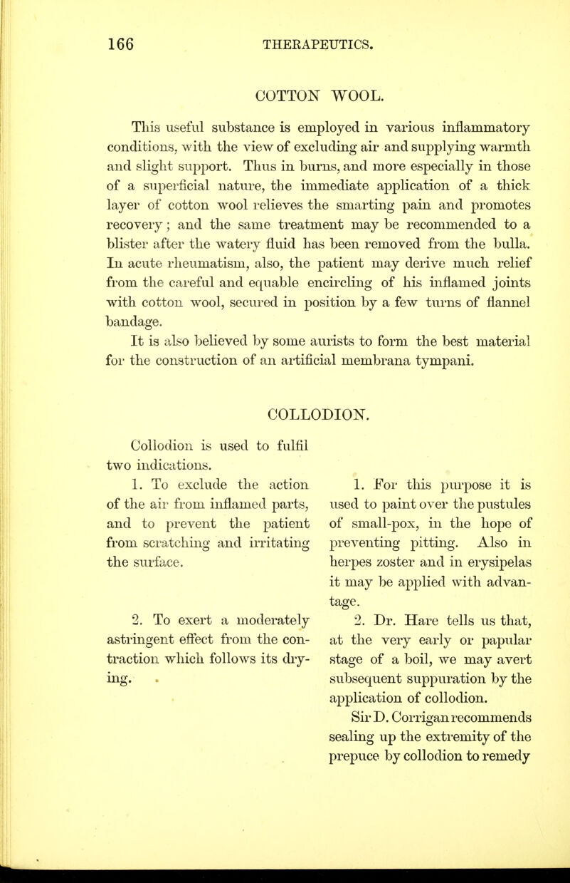 COTTON WOOL. This useful substance is employed in various inflammatory conditions, with the view of excluding air and supplying warmth and slight support. Thus in burns, and more especially in those of a superficial nature, the immediate application of a thick layer of cotton wool relieves the smarting pain and promotes recovery; and the same treatment may be recommended to a blister after the watery fluid has been removed from the bulla. In acute rheumatism, also, the patient may derive much relief from the careful and equable encircling of his inflamed joints with cotton wool, secured in position by a few turns of flannel bandage. It is also believed by some aurists to form the best material for the construction of an artificial membrana tympani. COLLODION. Collodion is used to fulfil two indications. 1. To exclude the action of the air from inflamed parts, and to prevent the patient from scratching and irritating the surface. 2. To exert a moderately astringent eflect from the con- traction which follows its dry- ing. . 1. For this purpose it is used to paint over the pustules of small-pox, in the hope of preventing pitting. Also in herpes zoster and in erysipelas it may be applied with advan- tage. 2. Dr. Hare tells us that, at the very early or papular stage of a boil, we may avert subsequent suppuration by the aiDplication of collodion. Sir D. Corrigan recommends sealing up the extremity of the prepuce by collodion to remedy