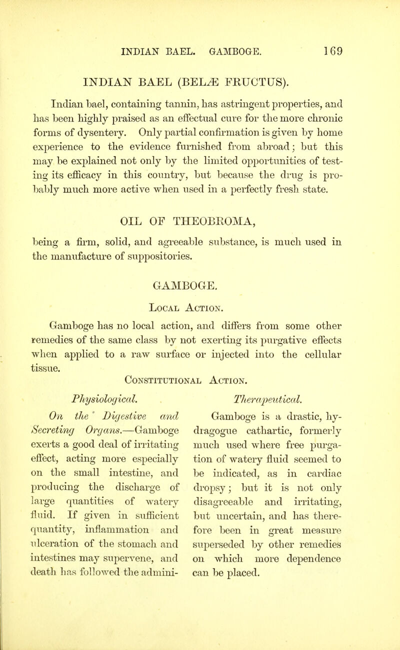 INDIAN BAEL (BEL^ FBUCTUS). Indian bael, containing tannin, has astringent properties, and lias been highly praised as an effectual cure for the more chronic forms of dysentery. Only partial confirmation is given by home experience to the evidence furnished from abroad; but this may be explained not only by the limited opportunities of test- ing its efficacy in this country, but because the di'ug is pro- bably much more active when used in a perfectly fresh state. OIL OF THEOBROMA, being a firm, solid, and agreeable substance, is much used in the manufacture of suppositories. GAMBOOE. Local Action. Gamboge has no local action, and differs from some other remedies of the same class by not exerting its purgative effects when applied to a raw surface or injected into the cellular tissue. Constitutional Action. Physiological. On the ' Digestive and Secreting Organs.—Gamboge exei-ts a good deal of instating effect, acting more especially on the small intestine, and producing the discharge of large quantities of watery fluid. If given in sufficient quantity, inflammation and ulceration of the stomach and intestines may supervene, and death has followed the admini- TheraiJentical. Gamboge is a drastic, hy- dragogue cathartic, formerly much used where free purga- tion of watery fluid seemed to be indicated, as in cardiac dropsy; but it is not only disagreeable and irritating, but uncertain, and has there- fore been in great measure superseded by other remedies on which more dependence can be placed.