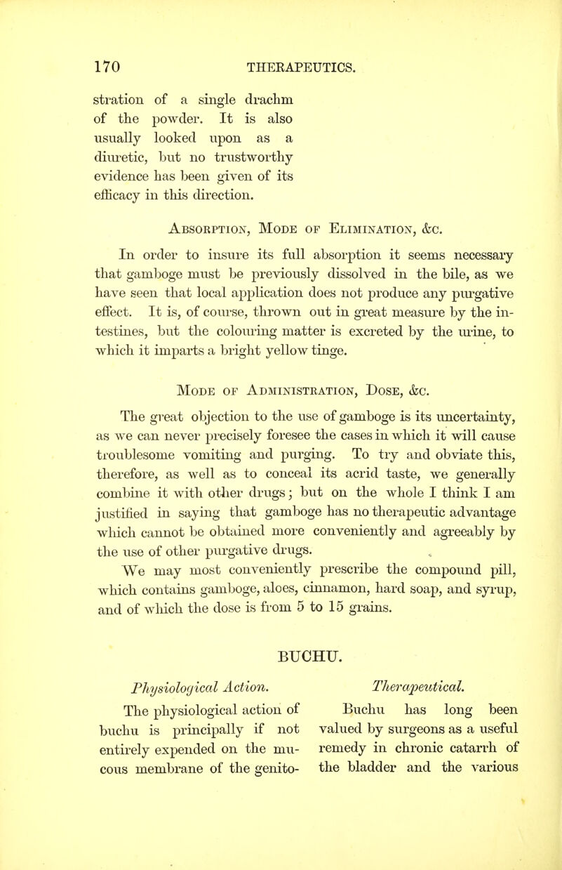 stration of a single drachm of the powder. It is also usually looked upon as a diuretic, but no trustworthy evidence has been given of its efficacy in this direction. Absorption, Mode of Elimination, &c. In order to insure its full absoi'ption it seems necessary that gamboge must be previously dissolved in the bile, as we have seen that local application does not produce any purgative effect. It is, of course, thrown out in great measure by the in- testines, but the coloui'ing matter is excreted by the mine, to which it imparts a bright yellow tinge. Mode of Administration, Dose, &c. The great objection to the use of gamboge is its uncertainty, as we can never precisely foresee the cases in which it will cause troublesome vomiting and purging. To try and obviate this, therefore, as well as to conceal its acrid taste, we generally combine it with other drugs; but on the whole I think I am justified in saying that gamboge has no therapeutic advantage which cannot be obtained more conveniently and agreeably by the use of other purgative drugs. We may most conveniently prescribe the compound pill, which contains gamboge, aloes, cinnamon, hard soap, and syrup, and of which the dose is from 5 to 15 grains. BUCHU. Physiological Action. The physiological action of buchu is principally if not entirely expended on the mu- cous membrane of the genito- Therapeutical. Buchu has long been valued by surgeons as a useful remedy in chronic catarrh of the bladder and the various