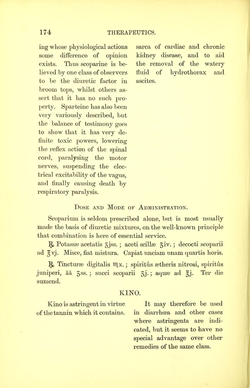 ing whose physiological actions some difference of opinion exists. Thus scoparine is be- lieved by one class of observers to be the diuretic factor in broom tops, whilst others as- sert that it has no such pro- perty. Sparteine has also been veiy variously described, but the balance of testimony goes to show that it has very de- finite toxic powers, lowering the reflex action of the spinal cord, paralysing the motor nerves, suspending the elec- trical excitability of the vagus, and finally causing death by respii-atory paralysis. sarca of cardiac and chronic kidney disease, and to aid the removal of the watery fluid of hydrothorax and ascites. Dose and Mode of Administration. Scoparium is seldom prescribed alone, but is most usually made the basis of diuretic mixtures, on the well-known principle that combination is here of essential service. §j Potassse acetatis 5jss.; aceti scillse 5iv.; decocti scoparii ad §vj. Misce, fiat mistura. Capiat unciam unam quartis horis. ^ Tincturae digitalis iTlx.; spiritus setheris nitrosi, spiritus juniperi, aa 5ss.; succi scoparii 5j.; aqupe ad |j. Ter die sumend. KINO. Kino is astringent in virtue It may therefore be used of the tannin which it contains. in diarrhoea and other cases where astringents are indi- cated, but it seems to have no special advantage over other remedies of the same class.