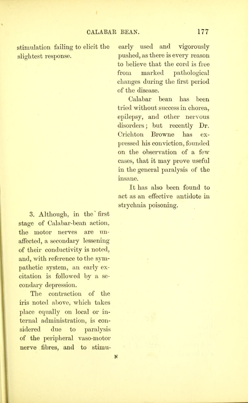 stimulation failing to elicit the slightest response. 3. Although, in the' first stage of Calabar-beati action, the motor nerves are un- affected, a secondary lessening of their conductivity is noted, and, with reference to the sym- pathetic system, an early ex- citation is followed by a se- condary depression. The contraction of the iris noted above, which takes place equally on local or in- ternal administration, is con- sidered due to paralysis of the peripheral vaso-motor nerve fibres, and to stimu- early used and vigorously pushed, as there is every reason to believe that the cord is free from marked pathological changes diu'ing the first period of the disease. Calabar bean has been tried without success in chorea, epilepsy, and other nervous disorders; but recently Dr. Crichton Browne has ex- pressed his conviction, founded on the observation of a few cases, that it may prove useful in the general paralysis of the insane. It has also been found to act as an effective antidote in strychnia poisoning.