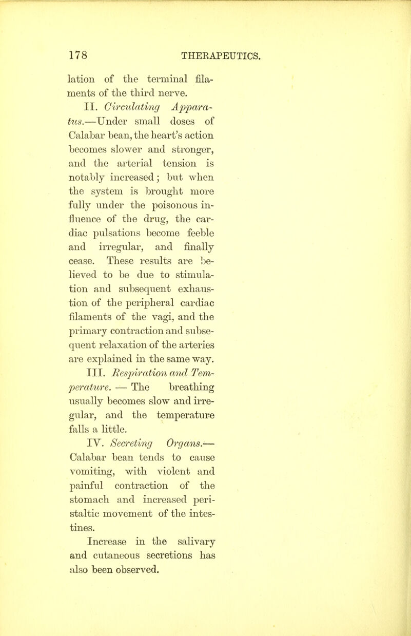 lation of the terminal fila- ments of the third nerve. II. Circulating Appara- tus.—Under small doses of Calabar bean, the heart's action becomes slower and stronger, and the arterial tension is notably increased; but when the system is brought more fully under the poisonous in- fluence of the drug, the car- diac pulsations become feeble and iri-egular, and finally cease. These results are be- lieved to be due to stimula- tion and subsequent exhaus- tion of the peripheral cardiac filaments of the vagi, and the primary contraction and subse- quent relaxation of the arteries are explained in the same way. III. Respiration and Tem- perature. — The breathing usually becomes slow and irre- gular, and the temperature falls a little. lY. Secreting Organs.-— Calabar bean tends to cause vomiting, with violent and painful contraction of the stomach and increased peri- staltic movement of the intes- tines. Increase in the salivary and cutaneous secretions has also been observed.