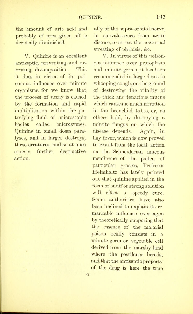 the amount of uric acid and probably of urea given off is decidedly diminished. Y. Quinine is an excellent antiseptic, preventing and ar- resting decomposition. This it does in virtue of its poi- sonous influence over minute organisms, for we know that the process of decay is caused by the formation and rapid multijolication within the pu- trefying fluid of microscopic bodies called microzymes. Quinine in small doses para- lyses, and in larger destroys, these creatures, and so at once arrests further destructive action. ally of the supra-orbital nerve, in convalescence from acute disease, to arrest the nocturnal sweating of phthisis, Szc. V. In virtue of this poison- ous influence over protoplasm and minute germs, it has been recommended in large doses in whooping-cough, on the ground of destroying the vitality of the thick and tenacious mucus which causes so much irritation in the bronchial tubes, or, as othei's hold, by destroying a minute fungus on which the disease depends. Again, in hay fever, which is now proved to result from the local action on the Schneiderian mucous membrane of the pollen of l^articular grasses. Professor Helmholtz has lately pointed out that quinine applied in the form of snuft'or strong solution will efiect a speedy cure. Some authorities have also been inclined to explain its re- markable influence over ague by theoretically supposing that the essence of the malarial poison really consists in a minute germ or vegetable cell derived from the marshy land where the pestilence breeds, and that the antiseptic property of the drug is here the true