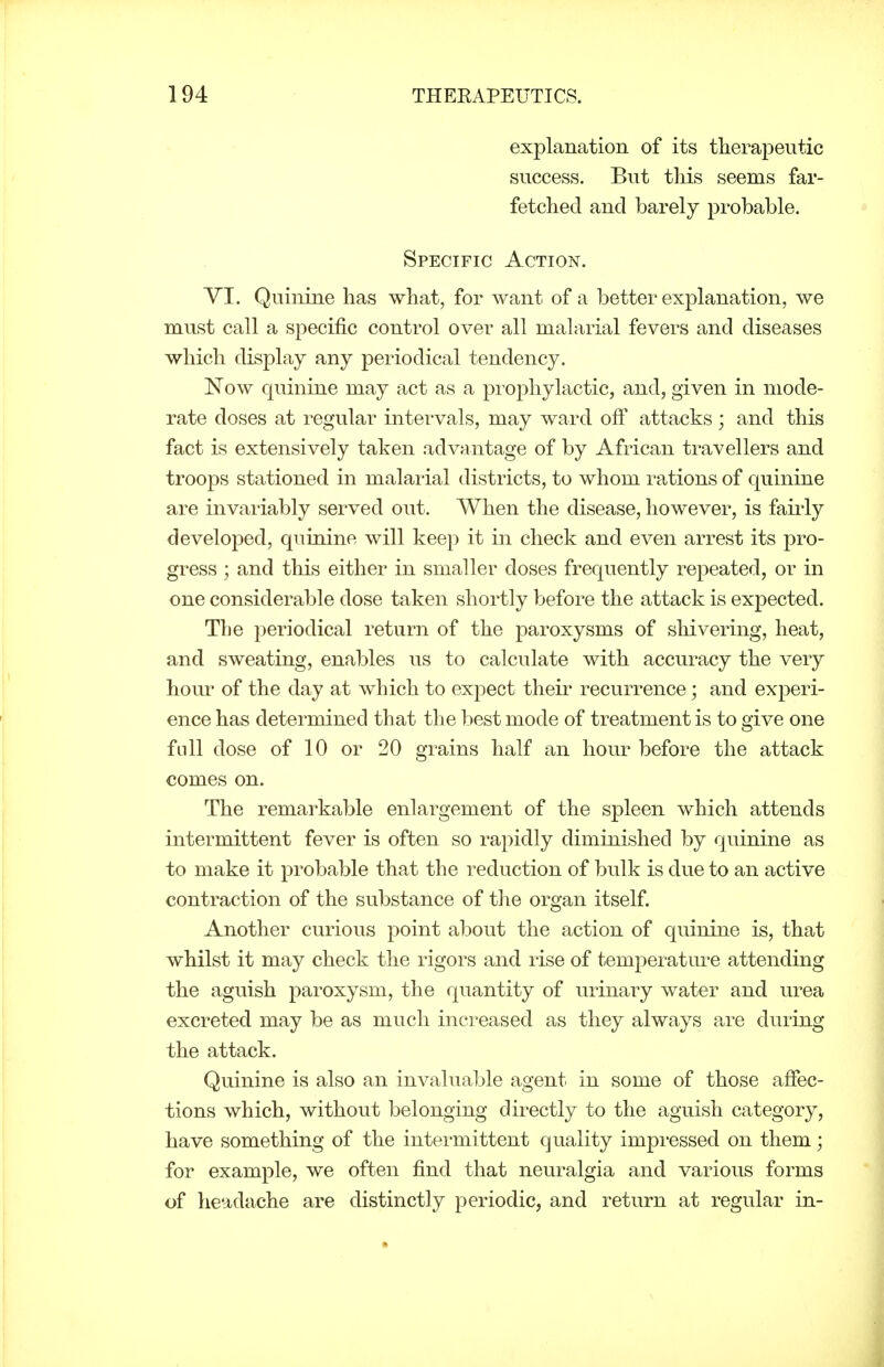 explanation of its therapeutic success. But this seems far- fetched and barely probable. Specific Action. YI. Quinine has what, for want of a better explanation, we must call a specific control over all malarial fevers and diseases which display any periodical tendency. Now quinine may act as a prophylactic, and, given in mode- rate doses at regular intervals, may ward off attacks; and this fact is extensively taken advantage of by African travellers and troops stationed in malarial districts, to whom rations of quinine are invariably served out. When the disease, however, is faii'ly developed, quinine will keep it in check and even arrest its pro- gress ; and this either in smaller doses frequently repeated, or in one considerable dose taken shortly before the attack is expected. The periodical return of the paroxysms of shivering, heat, and sweating, enables us to calculate with accuracy the very hour of the day at which to exj)ect their recurrence; and experi- ence has determined that the best mode of treatment is to give one full dose of 10 or 20 grains half an hour before the attack comes on. The remarkable enlargement of the spleen which attends intermittent fever is often so rapidly diminished by quinine as to make it probable that the reduction of bulk is due to an active contraction of the substance of the organ itself Another curious point about the action of quinine is, that whilst it may check the rigors and rise of temperature attending the aguish paroxysm, the quantity of urinary water and urea excreted may be as much increased as they always are during the attack. Quinine is also an invaluable agent in some of those affec- tions which, without belonging directly to the aguish category, have something of the intermittent quality impressed on them; for example, we often find that neuralgia and various forms of headache are distinctly periodic, and return at regular in-