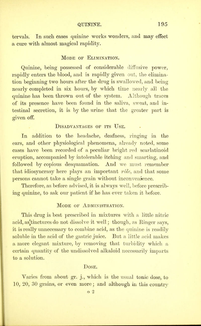 tervals. In sucli cases quinine works wonders, and may effect a cure with almost magical rapidity. Mode of Elijiination. Quinine, being possessed of considerable diffusive power, rapidly enters the blood, and is rapidly given out, the elimina- tion beginning two hours after the drug is swallowed, and being nearly completed in six hours, by which time nearly all the quinine has been thrown out of the system. Although traces of its presence have been found in the saliva, sv/eat, and in- testinal secretion, it is by the urine that the greater part is given off. Disadvantages of its Use. In addition to the headache, deafness, ringing in the ears, and other physiological phenomena, already noted, some cases have been recorded of a peculiar bright red scarlatinoid eruption, accompanied by intolerable itching and smarting, and followed by copious desquamation. And we must remember that idiosyncrasy here plays an important ro^e, and that some persons cannot take a single grain without inconvenience. Therefore, as before advised, it is always well, before prescrib- ing quinine, to ask our patient if he has ever taken it before. Mode of Administration. This drug is best prescribed in mixtures with a little nitric acid, as]tinctures do not dissolve it well; though, as Hinger says, it is really unnecessary to combine acid, as the quinine is readily soluble in the acid of the gastric juice. But a little acid makes a more elegant mixtui'e, by removing that turbidity which a certain quantity of the undissolved alkaloid necessarily imparts to a solution. Dose. Varies from about gr. j., which is the usual tonic dose, to 10, 20, 30 grains, or even more; and although in this countiy o 2