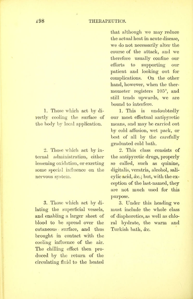 1. Those which act by di- rectly cooling the surface of the body by local application. 2. Those which act by in- ternal administration, either lessening oxidation, or exerting some special influence on the nervous system. 3., Those which act by di- lating the superficial vessels, and enabling a larger sheet of blood to be spread over the cutaneous surface, and thus brought in contact witli the cooling influence of the air. The chilling effect then pro- duced by the return of the circulating fluid to the heated that although we may reduce the actual heat in acute disease, we do not necessarily alter the course of the attack, and we therefore usually confine our efforts to supporting our patient and looking out for complications. On the other hand, however, when the ther- mometer registers 105°, and still tends upwards, we are bound to interfere. 1. This is undoubtedly our most effectual antipyretic means, and may be carried out by cold aftusion, wet pack, or best of all by the carefully graduated cold bath. 2. This class consists of the antipyretic drugs, properly so called, such as quinine, digitalis, veratria, alcohol, sali- cylic acid, &c.; but, with the ex- ception of the last-named, they are not much used for this purpose. 3. Under this heading we must include the whole class of diaphoretics, as well as chlo- ral hydrate, the warm and Turkish bath, &c.