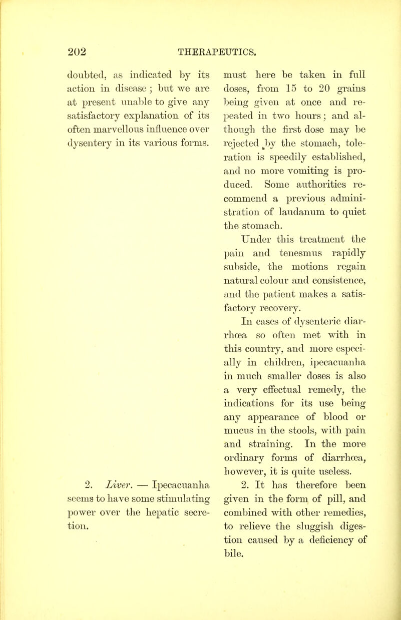 doubted, as indicated by its action in disease ; but we are at present unable to give any satisfactory explanation of its often marvellous influence over dysentery in its various forms. 2. Liver. — Ipecacuanha seems to have some stimulating power over the hepatic secre- tion. must here be taken in full doses, from 15 to 20 grains being given at once and re- peated in two hours; and al- though the first dose may be rejected hj the stomach, tole- ration is speedily established, and no more vomiting is pro- duced. Some authorities re- commend a previous admini- stration of laudanum to quiet the stomach. Under this treatment the pain and tenesmus rapidly subside, the motions regain natural colour and consistence, and the patient makes a satis- factory recovery. In cases of dysenteric diar- rhoea so often met with in this country, and more especi- ally in children, ipecacuanha in much smaller doses is also a very effectual remedy, the indications for its use being any appearance of blood or mucus in the stools, with pain and straining. In the more ordinary forms of diarrhoea, however, it is quite useless. 2. It has therefore been given in the form of pill, and combined with other remedies, to relieve the sluggish diges- tion caused by a deficiency of bile.