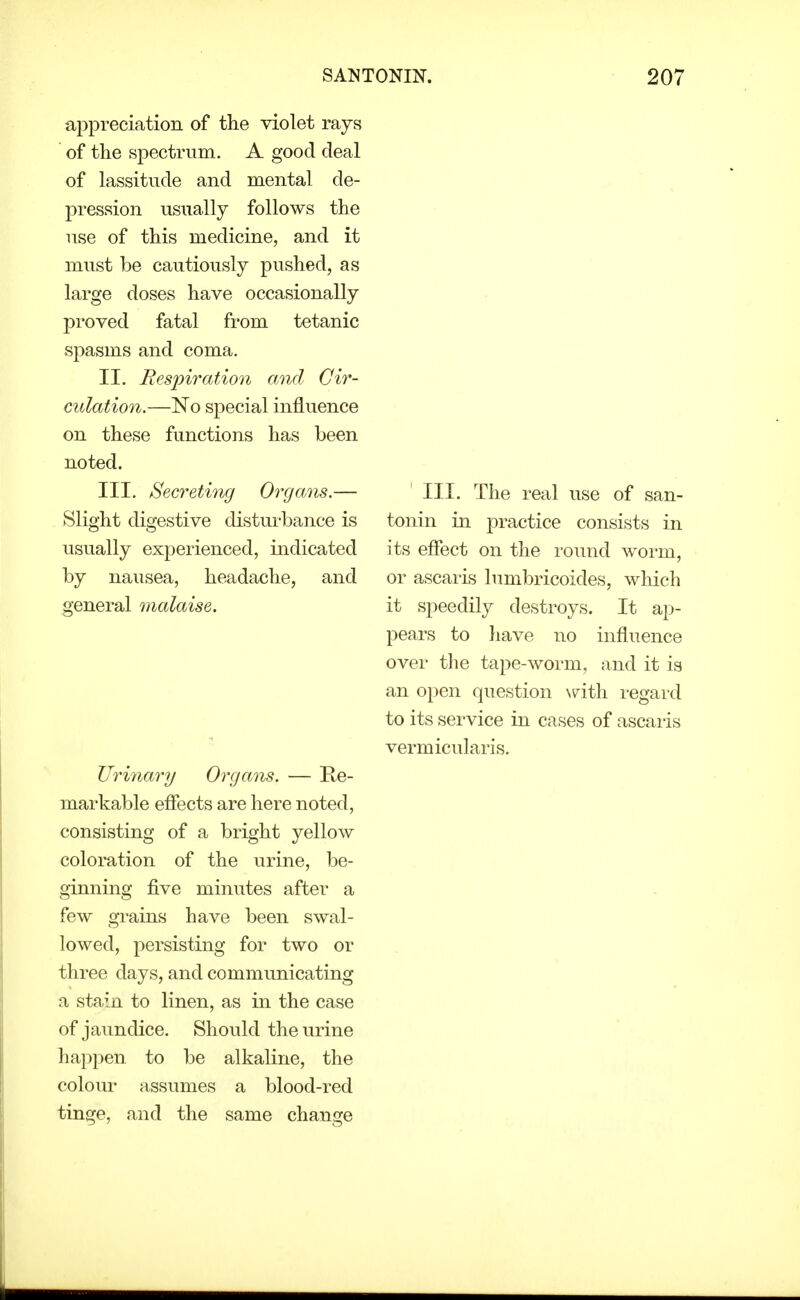 appreciation of the violet rays of the spectrum. A good deal of lassitude and mental de- pression usually follows the use of this medicine, and it must be cautiously pushed, as large doses have occasionally proved fatal from tetanic spasms and coma. II. Besjnration mid Cir- culation.—No special influence on these functions has been noted. III. Secreting Organs.— Slight digestive disturbance is usually experienced, indicated by nausea, headache, and general malaise. Urinary Organs. — Ke- markable efiects are here noted, consisting of a bright yellow coloration of the urine, be- ginning five minutes after a few grains have been swal- lowed, persisting for two or three days, and communicating a stain to linen, as in the case of jaundice. Should the urine happen to be alkaline, the colour assumes a blood-red tinge, and the same change III. The real use of san- tonin in practice consists in its efiect on the round woi-m, or ascai'is lumbricoides, which it speedily destroys. It ap- pears to liave no influence over the tape-worm, and it is an open question N^ith regard to its service in cases of ascaris vermicularis.