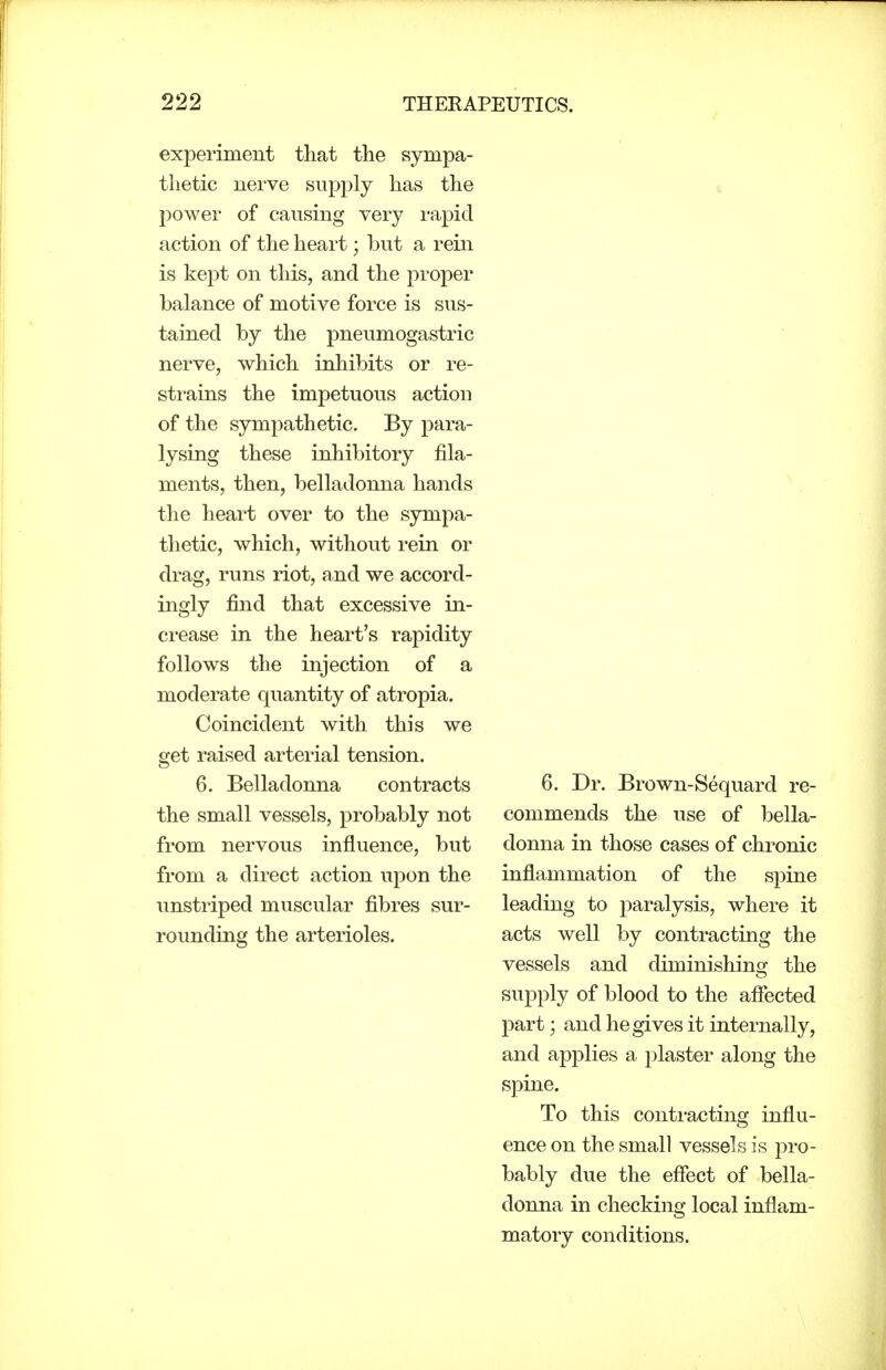 experiment that the sympa- thetic nerve supply has the power of causing very rapid action of the heart; but a rein is kept on this, and the proper balance of motive force is sus- tained by the pneumogastric nerve, which inhibits or re- strains the impetuous action of the sympathetic. By para- lysing these inhibitory fila- ments, then, belladonna hands the heart over to the sympa- thetic, which, without rein or drag, runs riot, and we accord- ingly find that excessive in- crease in the heart's rapidity follows the injection of a moderate quantity of atropia. Coincident with this we get raised arterial tension. 6. Belladonna contracts the small vessels, probably not from nervous influence, but from a direct action upon the unstriped muscular fibres sur- rounding the arterioles. 6. Dr. Brown-Sequard re- commends the use of bella- donna in those cases of chronic inflammation of the spine leading to paralysis, where it acts well by contracting the vessels and diminishing the supply of blood to the affected part; and he gives it internally, and applies a plaster along the spine. To this contracting influ- ence on the small vessels is pro- bably due the effect of bella- donna in checking local inflam- matory conditions.