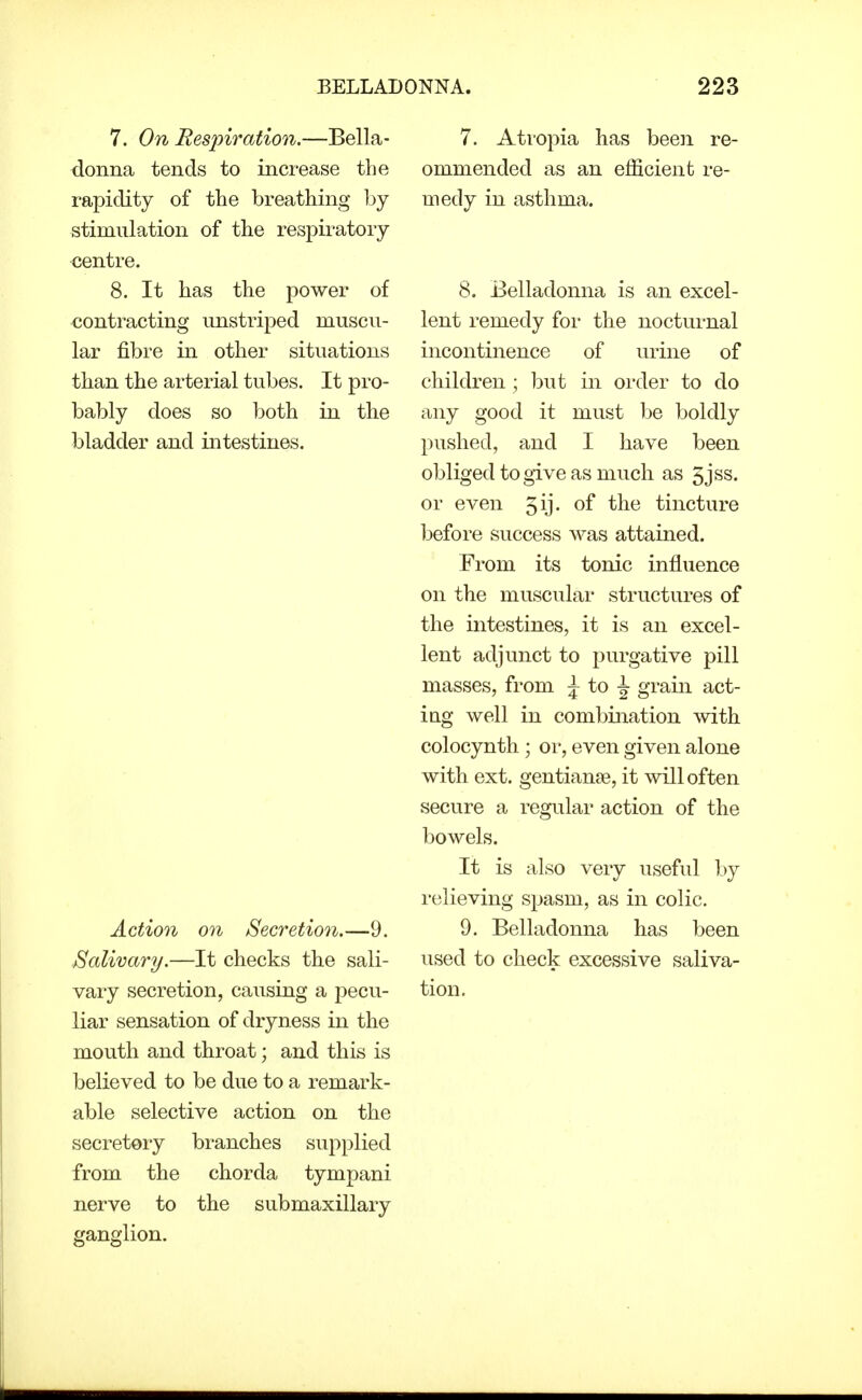 7. On Respiration.—Bella- donna tends to increase the rapidity of the breathing l^y stimulation of the respiratory centre. 8. It has the power of contracting unstriped muscu- lar fibre in other situations than the arterial tubes. It pro- bably does so both in the bladder and intestines. Action on Secretio7i.—9. Salivary.—It checks the sali- vary secretion, causing a pecu- liar sensation of dryness in the mouth and throat; and this is believed to be due to a remark- able selective action on the secretory branches supplied from the chorda tympani nerve to the submaxillary ganglion. 7. Atropia has beeii re- ommended as an efficient re- medy in asthma. 8. Belladonna is an excel- lent remedy for the nocturnal incontinence of urine of children ; but in order to do any good it must hQ boldly pushed, and I have been obliged to give as much as 5jss. or even 5y- tincture before success was attained. From its tonic influence on the muscular structures of the intestines, it is an excel- lent adjunct to purgative pill masses, from J to ^ grain act- ing well in combination with colocynth ; or, even given alone with ext. gentianse, it will often secure a regular action of the bowels. It is also very useful by relieving spasm, as in colic. 9. Belladonna has been used to check excessive saliva- tion.