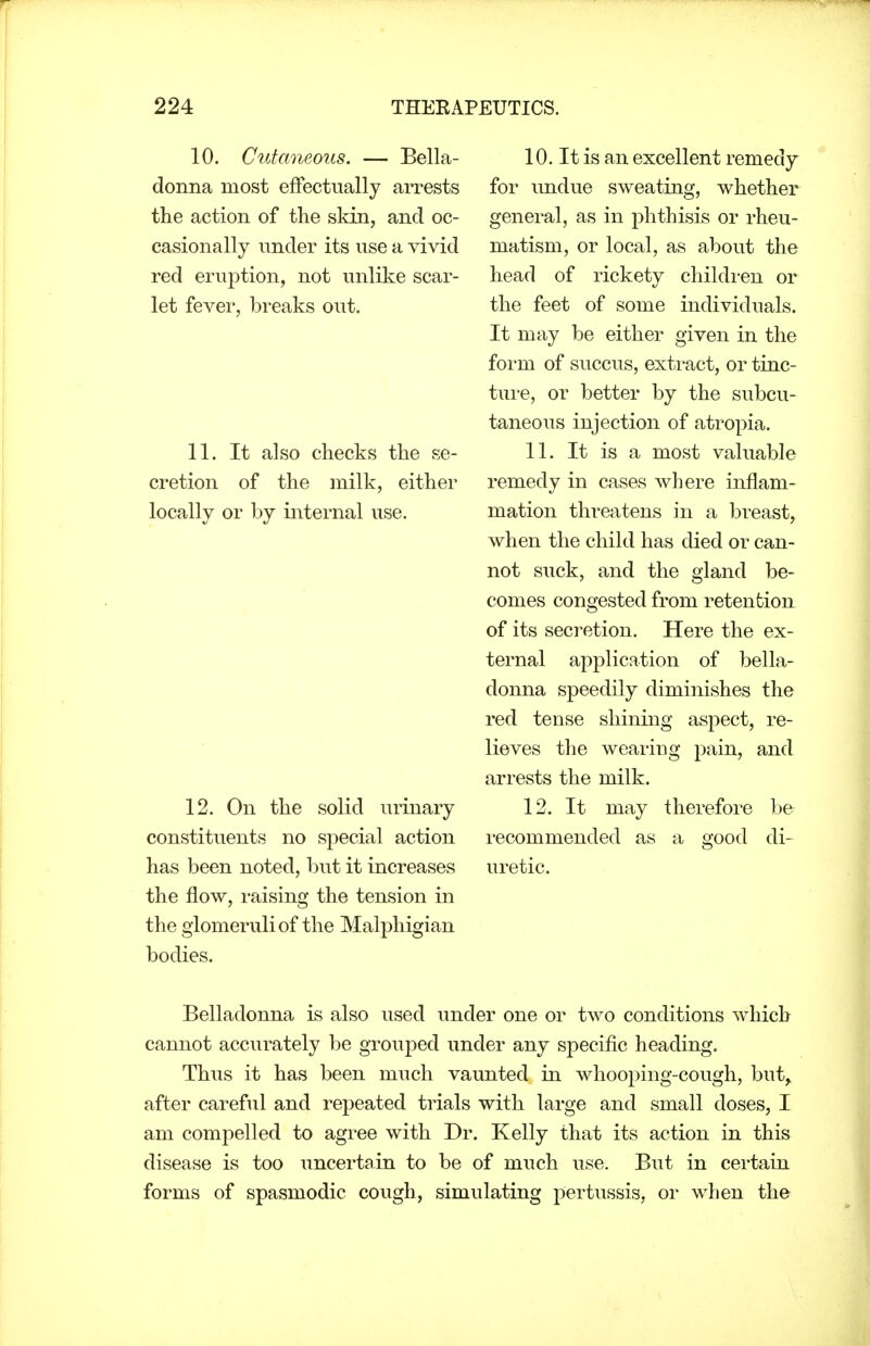 10. Cutaneous. — Bella- donna most effectually arrests the action of the skin, and oc- casionally under its use a vivid red eruption, not unlilve scar- let fever, breaks out. 11. It also checks the se- cretion of the milk, either locally or by internal use. 12. On the solid urinary constituents no special action has been noted, but it increases the flow, raising the tension in the glomeruli of the Malphigian bodies. 10. It is an excellent remedy for undue sweating, whether general, as in phthisis or rheu- matism, or local, as about the head of rickety children or the feet of some individuals. It may be either given in the form of succus, extract, or tinc- ture, or better by the subcu- taneous injection of atropia. 11. It is a most valuable remedy in cases where inflam- mation threatens in a breast, when the child has died or can- not suck, and the gland be- comes congested from retention of its secretion. Here the ex- ternal application of bella- donna speedily diminishes the red tense shining aspect, re- lieves the wearing pain, and arrests the milk. 12. It may therefore be recommended as a good di- uretic. Belladonna is also used under one or two conditions which cannot accurately be grouped under any specific heading. Thus it has been much vaunted in whooping-cough, but, after careful and repeated trials with large and small doses, I am compelled to agree with Dr. Kelly that its action in this disease is too uncertain to be of much use. But in certaia forms of spasmodic cough, simulating pertussis, or when the