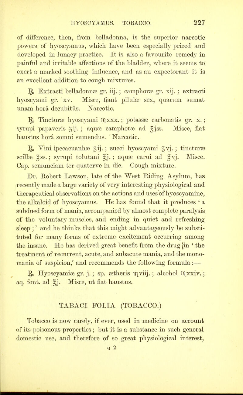 of difference, then, from belladonna, is the superior narcotic l^owers of hyoscyamus, which have been especially prized and developed in lunacy practice. It is also a favourite remedy in painful and irritable affections of the bladder, where it seems to exert a marked soothing influence, and as an expectorant it is an excellent addition to cough mixtures. §5 Extracti belladonnje gr. iij.; camphorse gr. xij. ; extracti hyoscyami gr, xv. Misce, fiant pilules sex, quarum sumat unam hora decubitus. Narcotic. Tincturse hyoscyami ll^xxx.; potassae carbona,tis gr. x.; syrupi papaveris 3ij. ; aquse camphorse ad Jjss. Misce, fiat haustus hora somni sumendus. JSTarcotic. ^ Yini ipecacuanhse 5ij.; succi hyoscyami 5vj.; tincturse scillse Jss.; syrupi tolutani Jj. ; aquse carui ad 5vj. Misce. Cap. semunciam ter quaterve in die. Cough mixture. Dr. Robert Lawson, late of the West Riding Asylum, has recently made a large variety of very interesting physiological and therapeutical observations on the actions and uses of hyoscyamine, the alkaloid of hyoscyamus. He has found that it produces ' a subdued form of mania, accomjianied by almost complete paralysis of the voluntary muscles, and ending in quiet and refreshing sleep ;' and he thinks that this might advantageously be substi- tuted for many forms of extreme excitement occurring among the insane. He has derived great benefit from the drug [in ' the treatment of recurrent, acute, and subacute mania, and the mono- mania of suspicion,' and recommends the following formula :— 5o Hyoscyamise gr. j.; sp. setheris Dj^viij.; alcohol lllxxiv.; aq. font, ad gj. Misce, ut fiat haustus. TABAGI FOLIA (TOBACCO.) Tobacco is now rarely, if ever, used in medicine on account of its poisonous properties; but it is a substance in such general domestic use, and therefore of so great physiological interest, Q 2