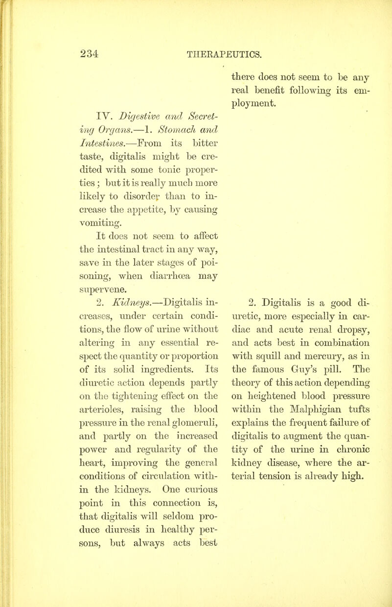 there does not seem to be any- real benefit following its em- ployment. IV. Digestive and Secret- ing Organs.—1. Stomach and Intestines.—From its bitter taste, digitalis might be cre- dited with some tonic proper- ties ; but it is really much more likely to disordei:' than to in- crease the appetite, by causing vomiting. It does not seem to alfect the intestinal tract in any way, save in the later stages of poi- soning, when diarrhoea may supervene. 2. Kidneys.—Digitalis in- creases, under certain condi- tions, the flow of urine without altering in any essential re- spect the quantity or proportion of its solid ingredients. Its diuretic action depends partly on the tightening efiect on the arterioles, raising the blood pressure in the renal glomeruli, and partly on the increased power and regularity of the heart, improving the general conditions of circulation with- in the kidneys. One curious point in this connection is, that digitalis will seldom pro- duce diuresis in healthy per- sons, but always acts best 2. Digitalis is a good di- uretic, more especially in car- diac and acute renal dropsy, and acts best in combination with squill and mercury, as in the famous Guy's pill. The theory of this action depending on heightened blood pressure within the Malphigian tufts explains the frequent failure of digitalis to augment the quan- tity of the urine in chronic kidney disease, Avhere the ar- terial tension is already high.