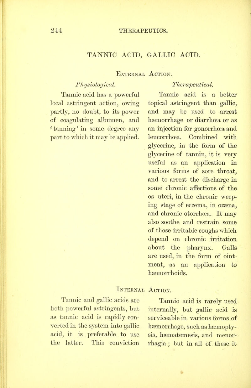 TANNIC ACID, GALLIC ACID. External PJiysiological. Tannic acid has a powerful local astringent action, owing partly, no doubt, to its power of coagulating albumen, and * tanning' in some degree any part to which it may be applied. Action. TJiercqyeutical. Tannic acid is a better topical astringent than gallic, and may be used to arrest haemorrhage or diarrhoea or as an injection for gonorrhoea and leucorrhoea. Combined with glycerine, in the form of the glycerine of tannin, it is very useful as an application in various forms of sore throat, and to arrest the discharge in some chronic affections of the OS uteri, in the chronic weep- ing stage of eczema, in ozsenay and chronic otorrhoea. It may also soothe and i-estrain some of those irritable coughs which depend on chronic irritation about the pharynx. Galls are used, in the form of oint- ment, as an application to hsemorrhoids. Internal Tannic and gallic acids are both powerful astringents, but as tannic acid is rapidly con- verted in the system into gallic acid, it is preferable to use the latter. This conviction Action. Tannic acid is rarely used internally, but gallic acid is serviceable in various forms of haemorrhage, such as haemopty- sis, haematemesis, and menor- rhagia; but in all of these it