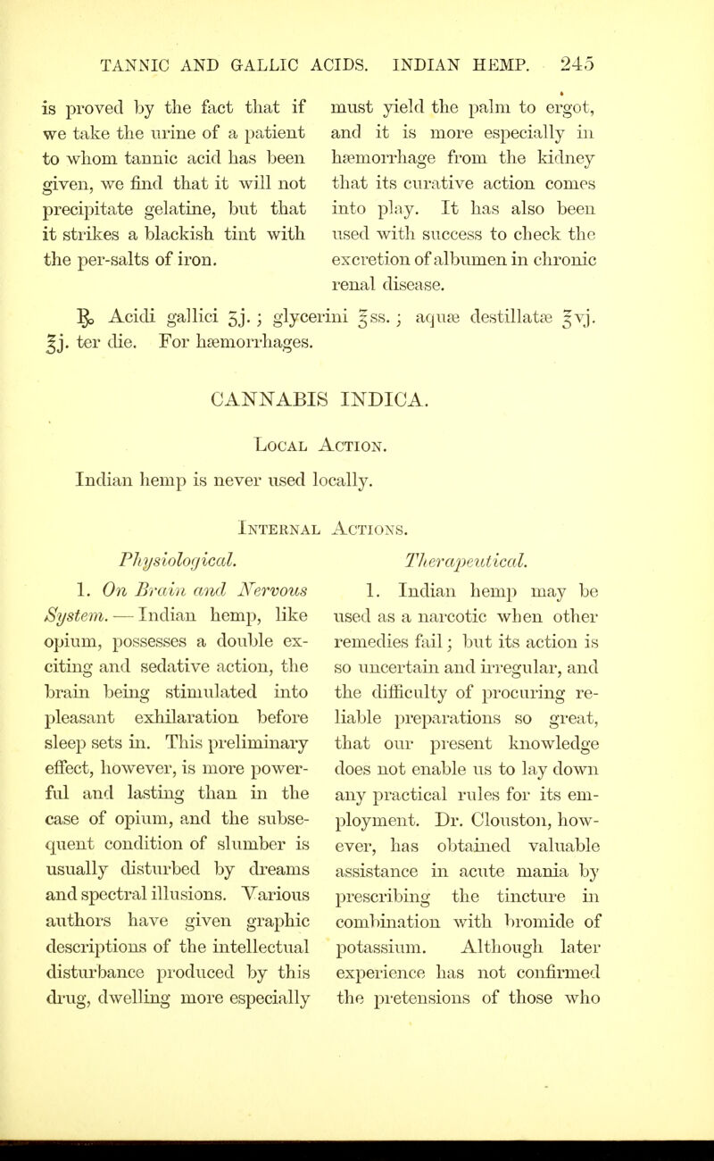 is proved by the fact that if we take the urine of a patient to whom tannic acid has been given, we find that it will not precipitate gelatine, but that it strikes a blackish tint with the per-salts of iron. must yield the palm to ergot, and it is more especially in haemorrhage from the kidney that its curative action comes into p]ny. It has also been used with success to check the excretion of albumen in chronic renal disease. 1^ Acidi gallici 5j. ; giycerini gss.; aqu£e destillat^e gvj. ^j. ter die. For haemorrhages. CANNABIS INDICA. Local Action. Indian hemp is never used locally. Internal Physiological. 1. On Brain and Nervous System. — Indian hemp, like opium, possesses a double ex- citing and sedative action, the brain being stimulated into pleasant exhilaration before sleep sets in. This preliminary effect, however, is more power- ful and lasting than in the case of opium, and the subse- quent condition of slumber is usually disturbed by dreams and spectral illusions. Yarious authors have given graphic descriptions of the intellectual disturbance produced by this di-ug, dwelling more especially Actions. Titer ainutical. 1. Indian hemp may be used as a narcotic when other remedies fail; but its action is so uncertain and iiTegular, and the difiicLilty of procuring re- liable preparations so great, that our pi-esent knowledge does not enable us to lay down any practical rules for its em- ployment. Dr. Clouston, how- ever, has obtained valuable assistance in acute mania by prescribing the tincture in combination with bromide of potassium. Although later exj)erience has not confirmed the pretensions of those who