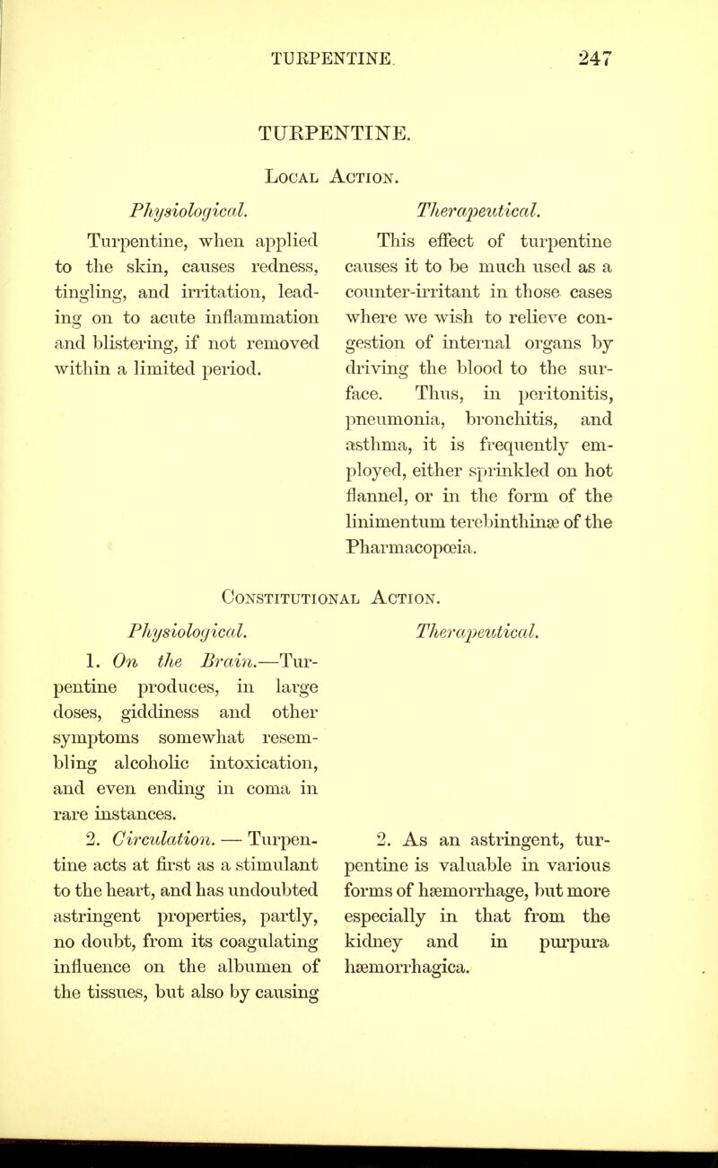 TUEPENTINE. Local Action. Physiological. Turpentine, when applied to the skin, causes redness, tingling, and irritation, lead- ing on to acute inflammation and blistering, if not removed within a limited period. Theraimitical. This effect of turj^entine causes it to be much used as a counter-irritant in those cases where we wish to relieve con- gestion of internal organs by driving the blood to the sur- face. Thus, in peritonitis, pneumonia, bronchitis, and asthma, it is frequently em- ployed, either sprinkled on hot flannel, or in the form of the linimentum terebinthinse of the Pharmacopoeia. Constitutional Action. Physiological. 1. On the Brain.—Tur- pentine produces, in large doses, giddiness and other symptoms somewhat resem- bling alcoholic intoxication, and even ending in coma in rare instances. 2. Circulation. — Turpen- tine acts at first as a stimulant to the heart, and has undoubted astringent properties, partly, no doubt, from its coagulating influence on the albumen of the tissues, but also by causing Therajjeutical. 2. As an astringent, tur- pentine is valuable in various forms of haemorrhage, but more especially in that from the kidney and in purpura hsemorrhagica.
