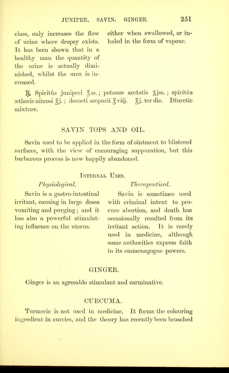 class, only increases the flow either when swallowed, or in- of urine where dropsy exists. haled in the form of vapour. It has been shown that in a healthy man the quantity of the urine is actually dimi- nished, whilst the urea is in- creased. 5, Spiritus juniperi gss.; potassse acetatis 5jss.; spiritus ?etheris nitrosi §j.; decocti scoparii §viij. gj. terdie. Dim-etic mixture. SAVIN TOPS AND OIL. Savin used to be applied in the form of ointment to blistered surfaces, with the view of encouraging suppuration, but this barbarous process is now happily abandoned. Internal Uses. PJiysiological. Therapeutical. Savin is a gastro-intestinal Savin is sometimes used irritant, causing in lai-ge doses with criminal intent to pro- vomiting and purging; and it cure abortion, and death has has also a powerful stimulat- occasionally resulted from its ing influence on the uterus. irritant action. It is I'arely used in medicine, although some authorities express faith in its emmenagogue powers. GINGEE. Ginger is an agreeable stimulant and carminative. CUECTJMA. Turmeric is not used in medicine. It forms the colouring ingredient in curries, and the theory has recently been bi'oached