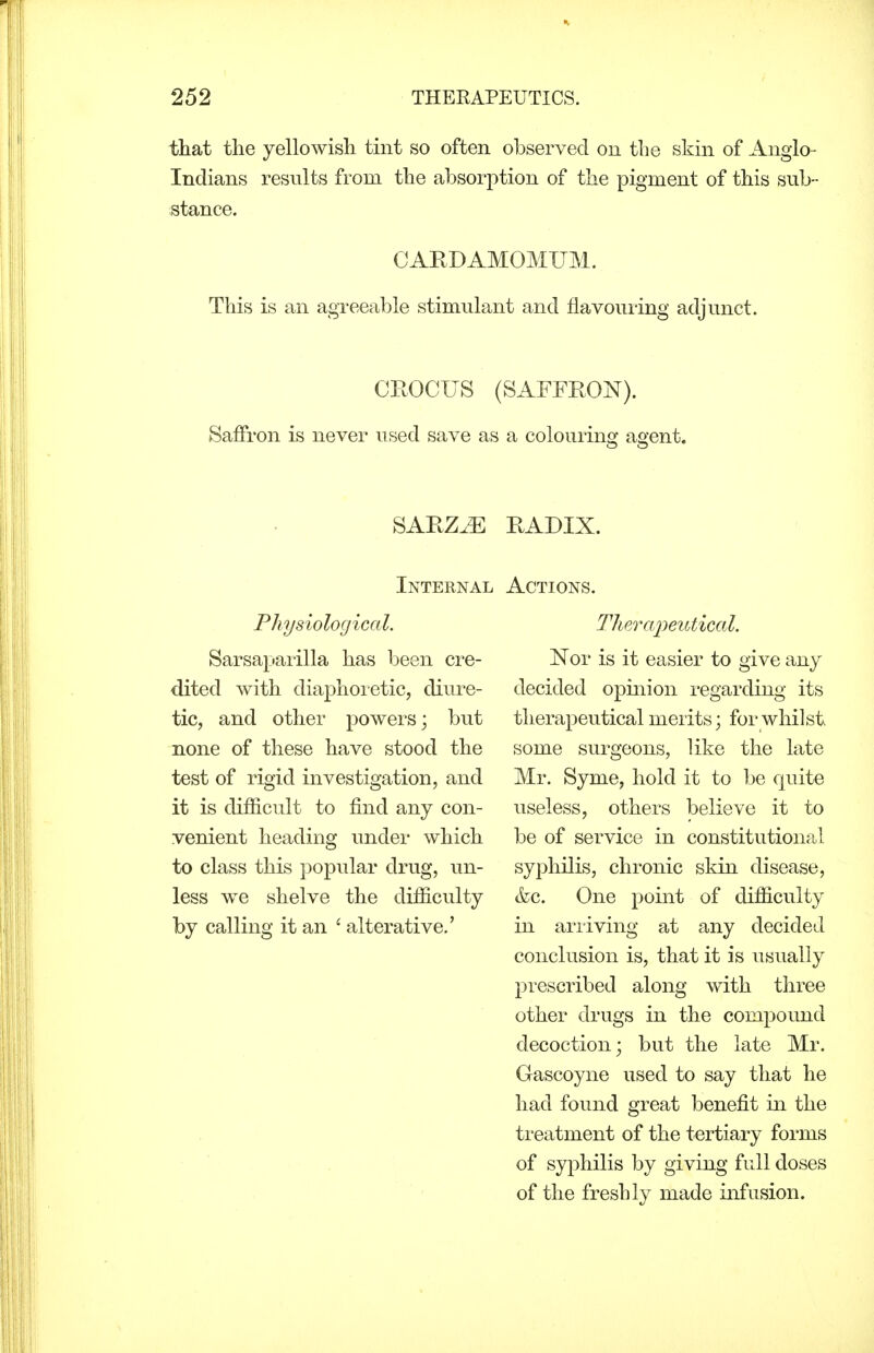 that the yellowish tint so often observed on the skin of Anglo- Indians results from the absorption of the pigment of this sub- stance. CARDAMOMUM. This is an agreeable stimulant and flavouring adjunct. CEOCITS (SAFFEON). Saffron is never used save as a colouring agent. SAEZ^^: EADIX. Internal Physiological. Sarsaparilla has been cre- dited with diaphoretic, diure- tic, and other powers; but none of these have stood the test of rigid investigation, and it is difficult to find any con- venient heading under which to class this popular drug, un- less we shelve the difficulty by calling it an ' alterative.' Actions. Thercq^eutical. Nor is it easier to give any decided opinion regarding its therapeutical merits; for whilst some surgeons, like the late Mr. Syme, hold it to be quite useless, others believe it to be of service in constitutional syphilis, chronic skin disease, &c. One point of difficulty in ariiving at any decided conclusion is, that it is usually prescribed along with three other drugs in the compound decoction; but the late Mr. Gascoyne used to say that he had found great benefit in the treatment of the tertiary forms of syphilis by giving full doses of the freshly made infusion.