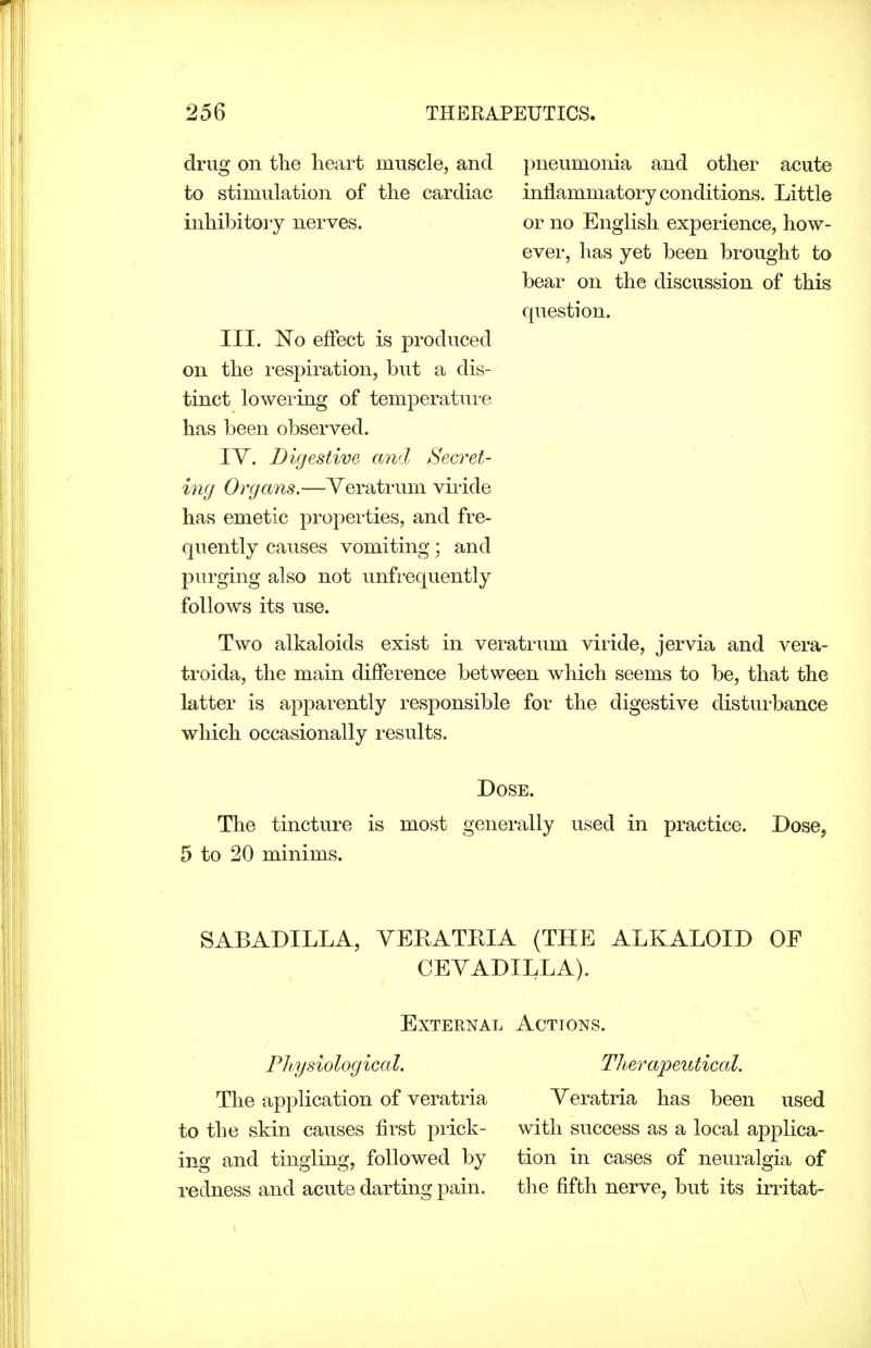 drug on the heart muscle, and to stimulation of the cardiac inhibitory nerves. III. No effect is produced on the respiration, but a dis- tinct lowei'ing of temperatui-e has been observed. IV. Digestive and Secret- ing Organs.—Yeratrum viride has emetic properties, and fre- quently causes vomiting; and purging also not unfrequently follows its use. Two alkaloids exist in veratrum viride, jervia and vera- troida, the main difference between which seems to be, that the latter is apparently responsible for the digestive distui'bance which occasionally results. Dose. The tincture is most generally used in practice. Dose, 5 to 20 minims. SABADILLA, YERATEIA (THE ALKALOID OF CEVADILLA). External Actions. Fliysiological. Therapeutical. The application of veratria Yeratria has been used to the skin causes first prick- with success as a local applica- ing and tingling, followed by tion in cases of neuralgia of redness and acute darting pain. the fifth nerve, but its irritat- pneumonia and other acute inflammatory conditions. Little or no English experience, how- ever, has yet been brought to bear on the discussion of this question.