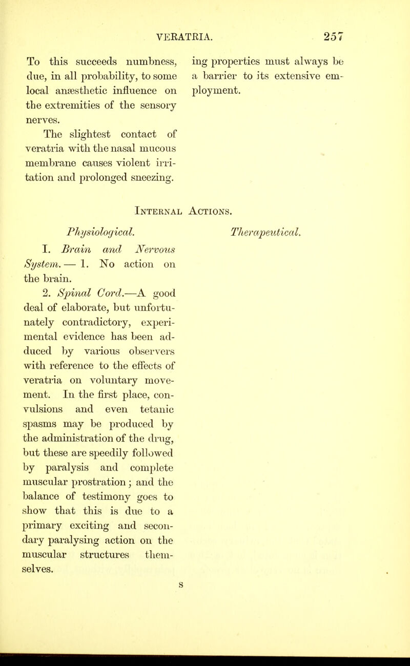 To this succeeds numbness, due, in all probability, to some local anaesthetic influence on the extremities of the sensory nerves. The slightest contact of veratria with the nasal mucous membrane causes violent irii- tation and prolonged sneezing. ing properties must always be a barrier to its extensive em- ployment. Internal Actions. Physiological. TherapeuticaL 1. Brain and Nervous System. — 1. No action on the brain. 2. Spinal Cord.—A good deal of elaborate, but unfortu- nately contradictory, experi- mental evidence has been ad- duced by various obsei'vers with reference to the effects of veratria on voluntary move- ment. In the first place, con- vulsions and even tetanic spasms may be produced by the administration of the drug, but these are speedily followed by paralysis and complete muscular prostration ; and the balance of testimony goes to show that this is due to a primary exciting and secon- dary paralysing action on the muscular structures them- selves.