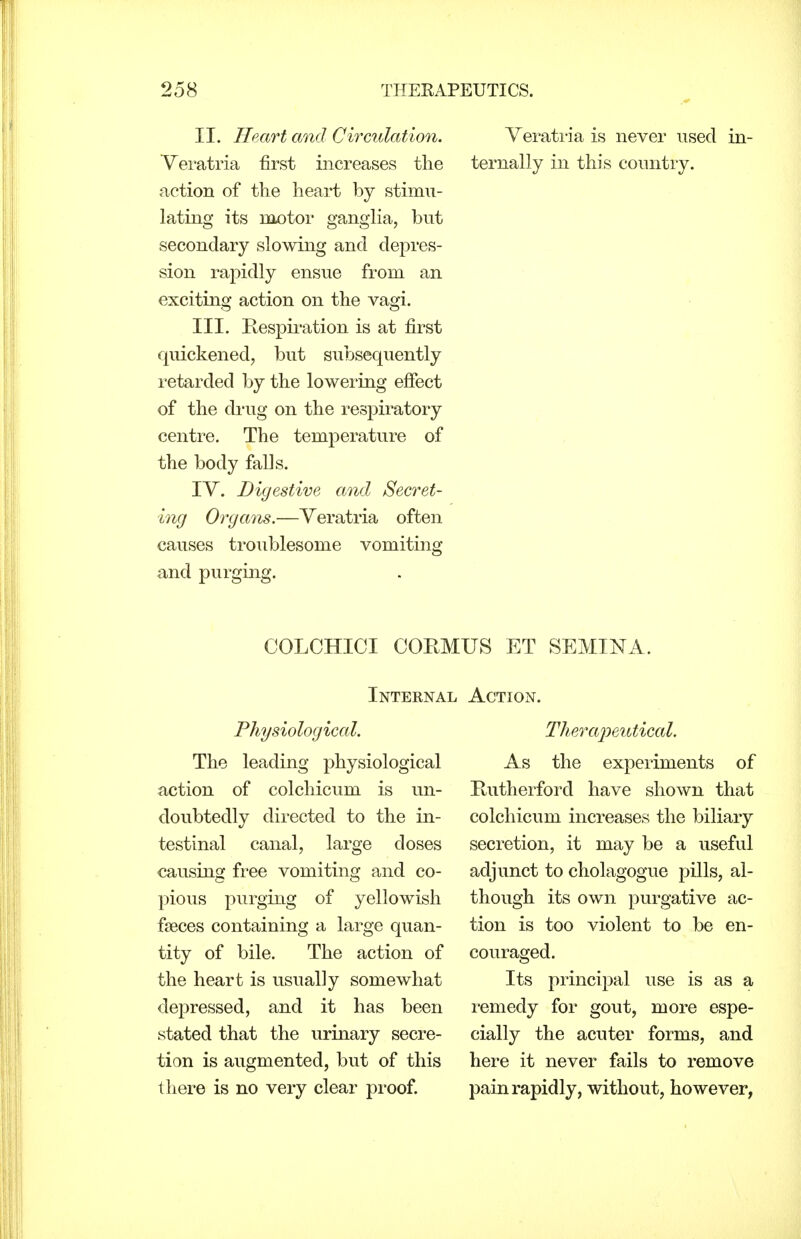 II. Heart and Circulation. Veratria first increases the action of the heart by stimu- lating its motor gangha, but secondary slowing and depres- sion rapidly ensue from an exciting action on the vagi. III. Kespiration is at first quickened, but subsequently retarded by the lowering efiect of the drug on the I'espiratory centre. The temperature of the body falls. IV. Digestive and Secret- ing Organs.—Yeratria often causes troublesome vomiting and purging. Verati'ia is never used in- ternally in this country. COLCHICI COKMUS ET SEMINA. Internal Physiological. The leading physiological action of colchicum is un- doubtedly directed to the in- testinal canal, large doses causing free vomiting and co- pious purging of yellowish faeces containing a large quan- tity of bile. The action of the heart is usually somewhat depressed, and it has been stated that the urinary secre- tion is augmented, but of this there is no very clear proof. Action. Therajyeutical. As the experiments of Rutherford have shown that colchicum increases the biliary secretion, it may be a useful adjunct to cholagogue pills, al- though its own purgative ac- tion is too violent to be en- couraged. Its principal use is as a remedy for gout, more espe- cially the acuter forms, and here it never fails to remove pain rapidly, without, however,