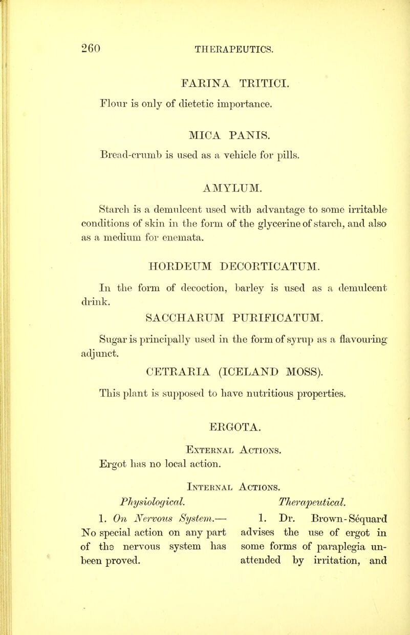 FAETNA TRITICI. Flour is only of dietetic importance. MICA PANIS. Bread-crumb is used as a vehicle for pills. AMYLUM. Starch is a demulcent used with advantage to some irritable conditions of skin in the form of the glycerine of starch, and also as a medium for enemata. HORDEUM DECORTICATUM. In the form of decoction, barley is used as a demulcent drink. SACCHARUM PURIFICATUM. Sugar is principally used in the form of syrup as a flavoui-ing adjunct. CETRARIA (ICELAND MOSS). This plant is supposed to have nutritious properties. ERGOTA. External Actions. Ergot has no local action. Internal Actions. Physiological, TheraiJeutical. 1. On Nervous System..— 1. Dr. Brown-Sequard No special action on any part advises the use of ergot in of the nervous system has some forms of paraplegia un- been proved. attended by irritation, and